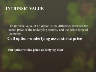 INTRINSIC VALUE

The intrinsic value of an option is the difference between the
actual price of the underlying security and the strike price of
the option.

Call option=underlying asset-strike price
Put option=strike price-underlying asset

 