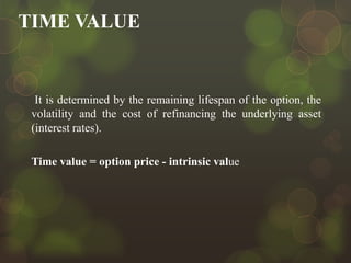 TIME VALUE

It is determined by the remaining lifespan of the option, the
volatility and the cost of refinancing the underlying asset
(interest rates).
Time value = option price - intrinsic value

 