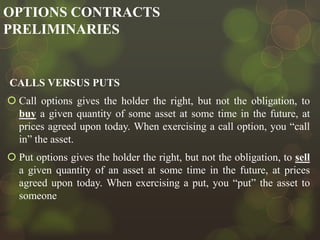 OPTIONS CONTRACTS
PRELIMINARIES

CALLS VERSUS PUTS
 Call options gives the holder the right, but not the obligation, to
buy a given quantity of some asset at some time in the future, at
prices agreed upon today. When exercising a call option, you “call
in” the asset.
 Put options gives the holder the right, but not the obligation, to sell
a given quantity of an asset at some time in the future, at prices
agreed upon today. When exercising a put, you “put” the asset to
someone

 