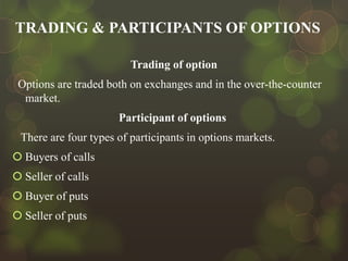 TRADING & PARTICIPANTS OF OPTIONS
Trading of option
Options are traded both on exchanges and in the over-the-counter
market.
Participant of options
There are four types of participants in options markets.
 Buyers of calls
 Seller of calls
 Buyer of puts
 Seller of puts

 