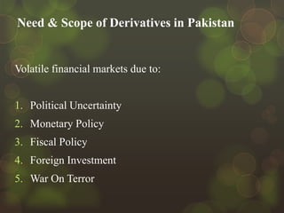 Need & Scope of Derivatives in Pakistan

Volatile financial markets due to:
1. Political Uncertainty

2. Monetary Policy
3. Fiscal Policy
4. Foreign Investment
5. War On Terror

 