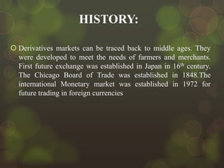 HISTORY:
 Derivatives markets can be traced back to middle ages. They
were developed to meet the needs of farmers and merchants.
First future exchange was established in Japan in 16th century.
The Chicago Board of Trade was established in 1848.The
international Monetary market was established in 1972 for
future trading in foreign currencies

 