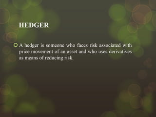 HEDGER
 A hedger is someone who faces risk associated with
price movement of an asset and who uses derivatives
as means of reducing risk.

 