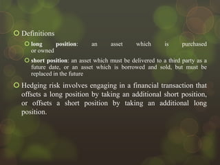  Definitions
 long
position:
or owned

an

asset

which

is

purchased

 short position: an asset which must be delivered to a third party as a
future date, or an asset which is borrowed and sold, but must be
replaced in the future

 Hedging risk involves engaging in a financial transaction that
offsets a long position by taking an additional short position,
or offsets a short position by taking an additional long
position.

 
