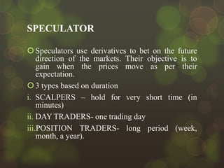 SPECULATOR
 Speculators use derivatives to bet on the future
direction of the markets. Their objective is to
gain when the prices move as per their
expectation.
 3 types based on duration
i. SCALPERS – hold for very short time (in
minutes)
ii. DAY TRADERS- one trading day
iii.POSITION TRADERS- long period (week,
month, a year).

 