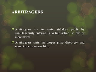 ARBITRAGERS

 Arbitrageurs try to make risk-less profit by
simultaneously entering in to transactions in two or
more market.
 Arbitrageurs assist in proper price discovery and
correct price abnormalities.

 