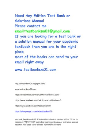 Need Any Edition Test Bank or
Solutions Manual
Please contact me
email:testbanksm01@gmail.com
If you are looking for a test bank or
a solution manual for your academic
textbook then you are in the right
place
most of the books can send to your
email right away
www.testbanksm01.com
http://testbanksm01.blogspot.com/
www.testbanksm01.com
https://testbanksolutionmanual001.wordpress.com/
https://www.facebook.com/solutionmanual.testbank.5
https://www.facebook.com/testbanksm01
https://sites.google.com/site/testbanksm01
testbank Test Bank PPT Solution Manual solutionsmanual SM TB sm tb
papertest PAPERTEST exam test exam quit testpaper Instructor Manual
Teacher note case study studies homework answers
 