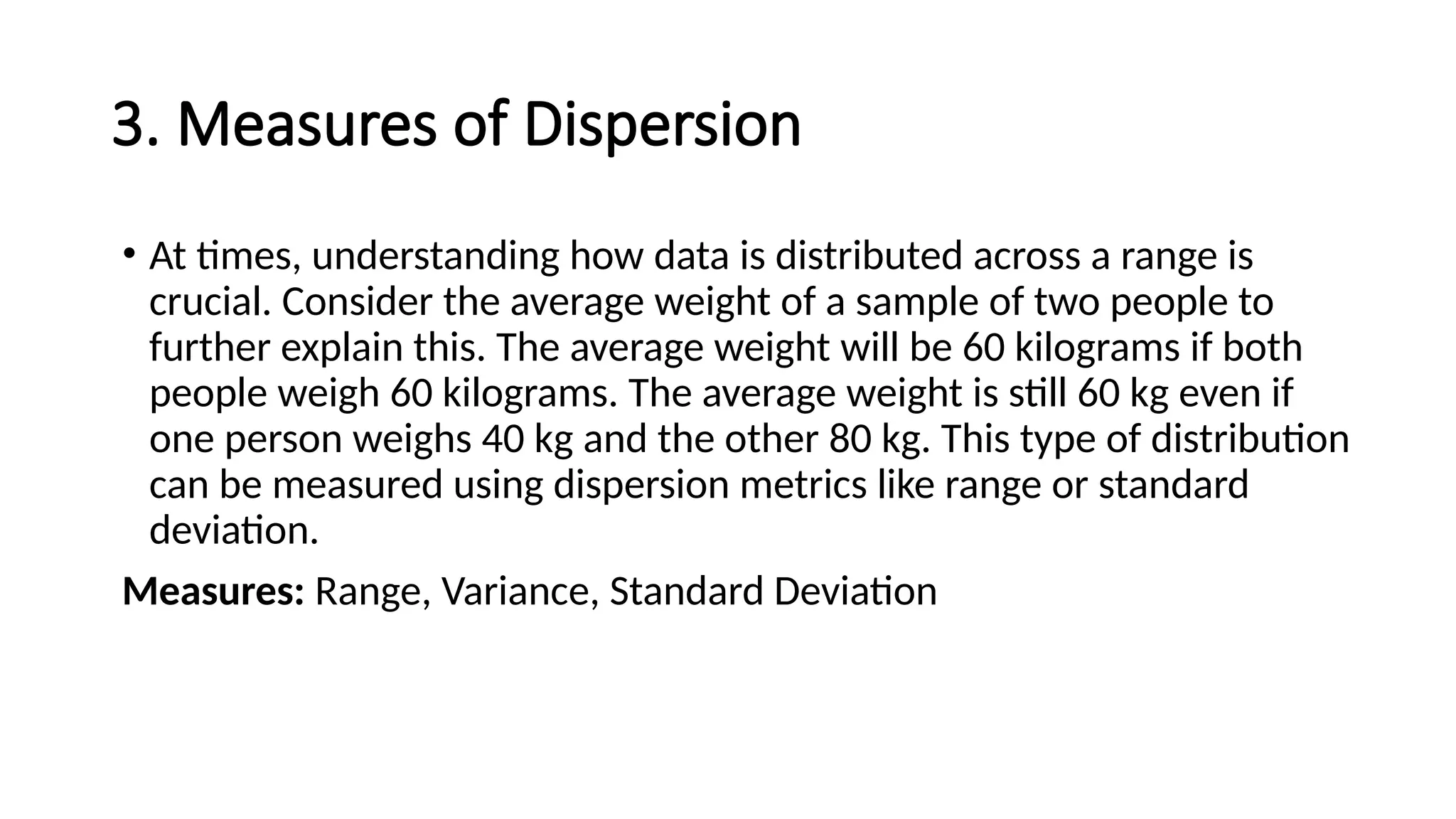 3. Measures of Dispersion
• At times, understanding how data is distributed across a range is
crucial. Consider the average weight of a sample of two people to
further explain this. The average weight will be 60 kilograms if both
people weigh 60 kilograms. The average weight is still 60 kg even if
one person weighs 40 kg and the other 80 kg. This type of distribution
can be measured using dispersion metrics like range or standard
deviation.
Measures: Range, Variance, Standard Deviation
 
