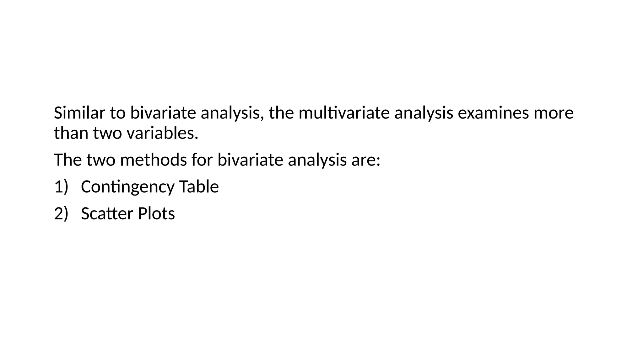 Similar to bivariate analysis, the multivariate analysis examines more
than two variables.
The two methods for bivariate analysis are:
1) Contingency Table
2) Scatter Plots
 