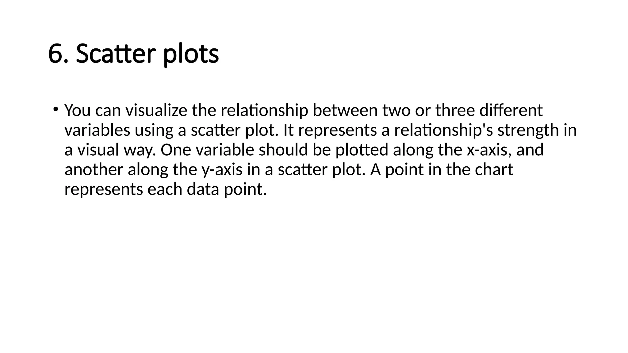 6. Scatter plots
• You can visualize the relationship between two or three different
variables using a scatter plot. It represents a relationship's strength in
a visual way. One variable should be plotted along the x-axis, and
another along the y-axis in a scatter plot. A point in the chart
represents each data point.
 