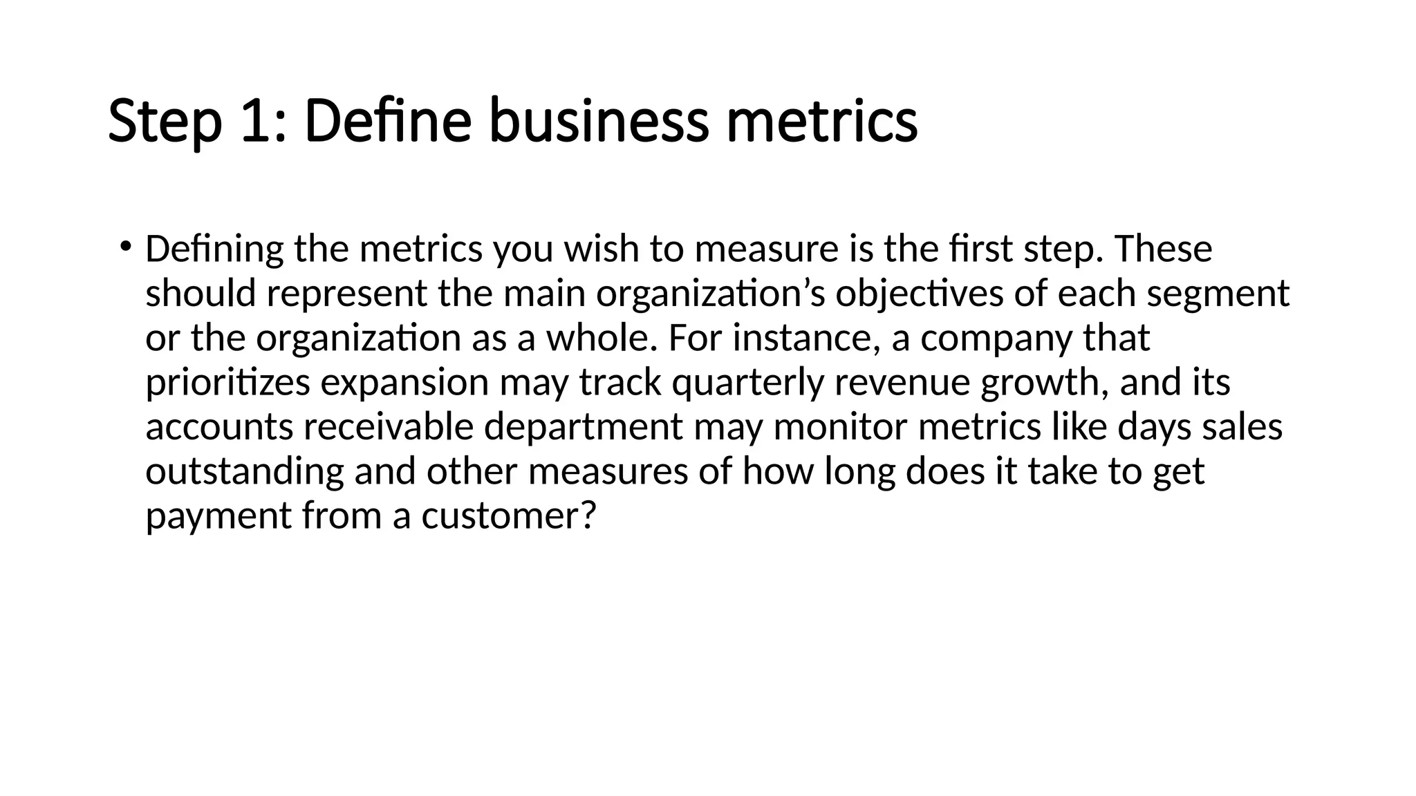 Step 1: Define business metrics
• Defining the metrics you wish to measure is the first step. These
should represent the main organization’s objectives of each segment
or the organization as a whole. For instance, a company that
prioritizes expansion may track quarterly revenue growth, and its
accounts receivable department may monitor metrics like days sales
outstanding and other measures of how long does it take to get
payment from a customer?
 