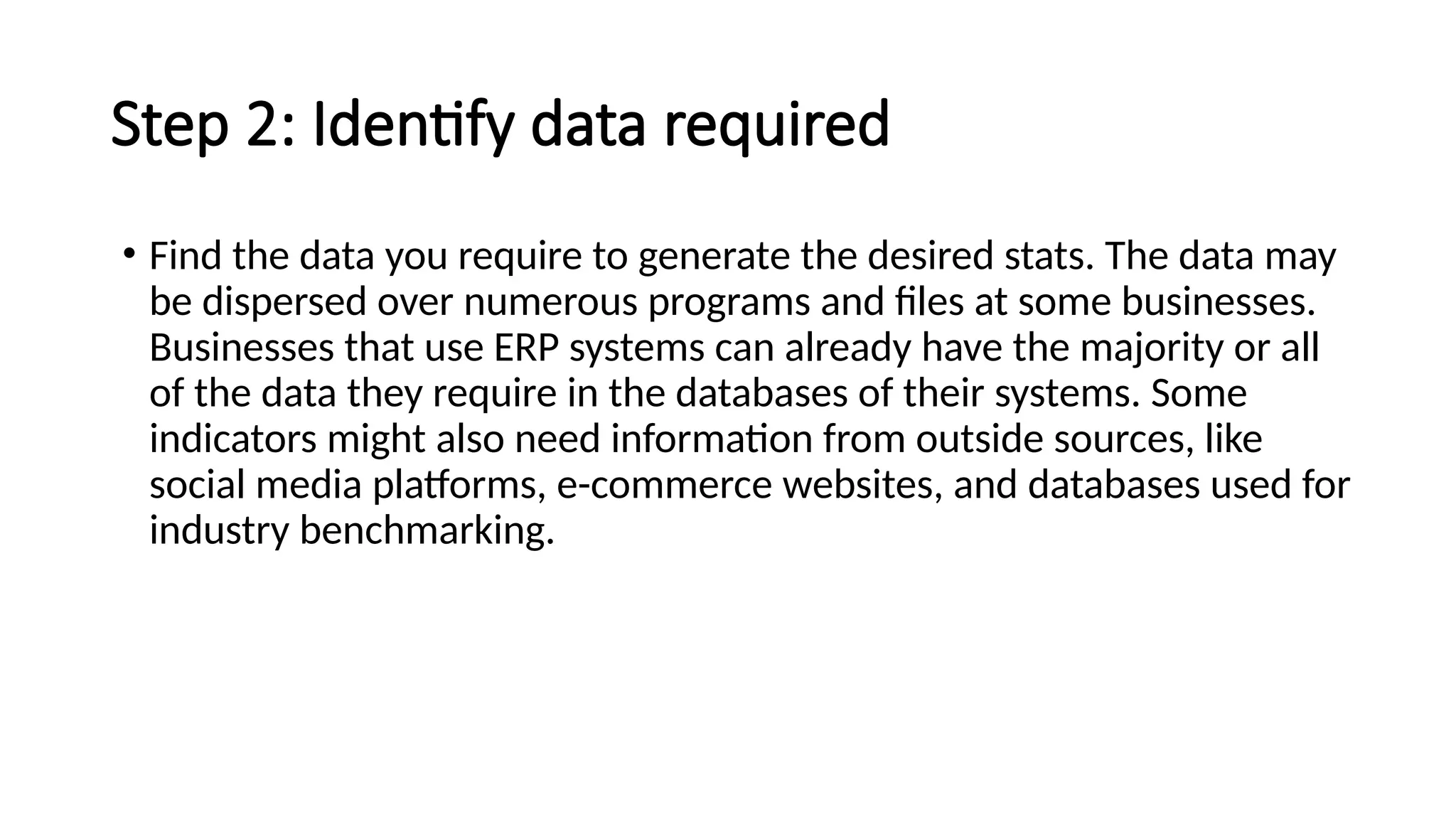 Step 2: Identify data required
• Find the data you require to generate the desired stats. The data may
be dispersed over numerous programs and files at some businesses.
Businesses that use ERP systems can already have the majority or all
of the data they require in the databases of their systems. Some
indicators might also need information from outside sources, like
social media platforms, e-commerce websites, and databases used for
industry benchmarking.
 