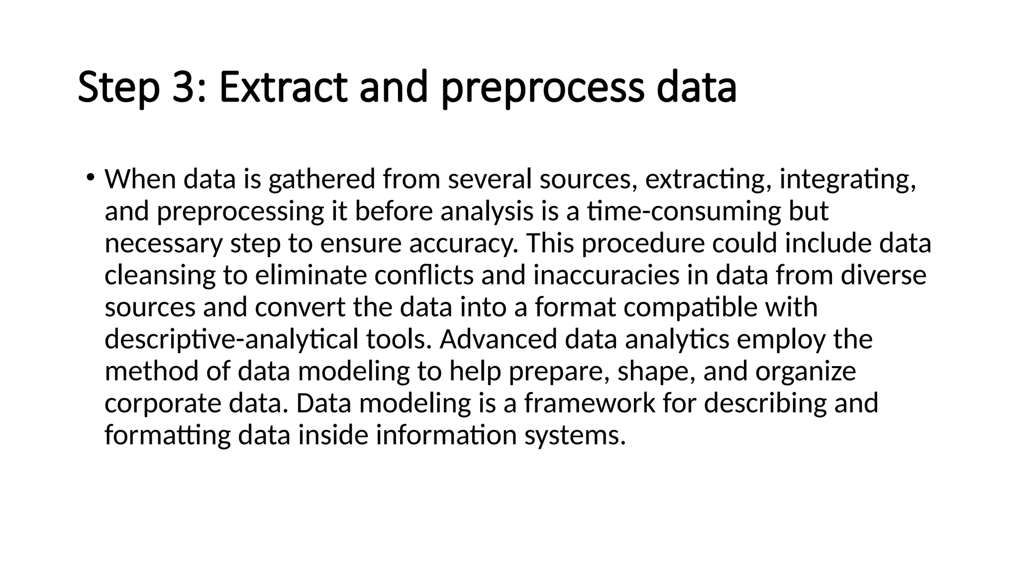 Step 3: Extract and preprocess data
• When data is gathered from several sources, extracting, integrating,
and preprocessing it before analysis is a time-consuming but
necessary step to ensure accuracy. This procedure could include data
cleansing to eliminate conflicts and inaccuracies in data from diverse
sources and convert the data into a format compatible with
descriptive-analytical tools. Advanced data analytics employ the
method of data modeling to help prepare, shape, and organize
corporate data. Data modeling is a framework for describing and
formatting data inside information systems.
 