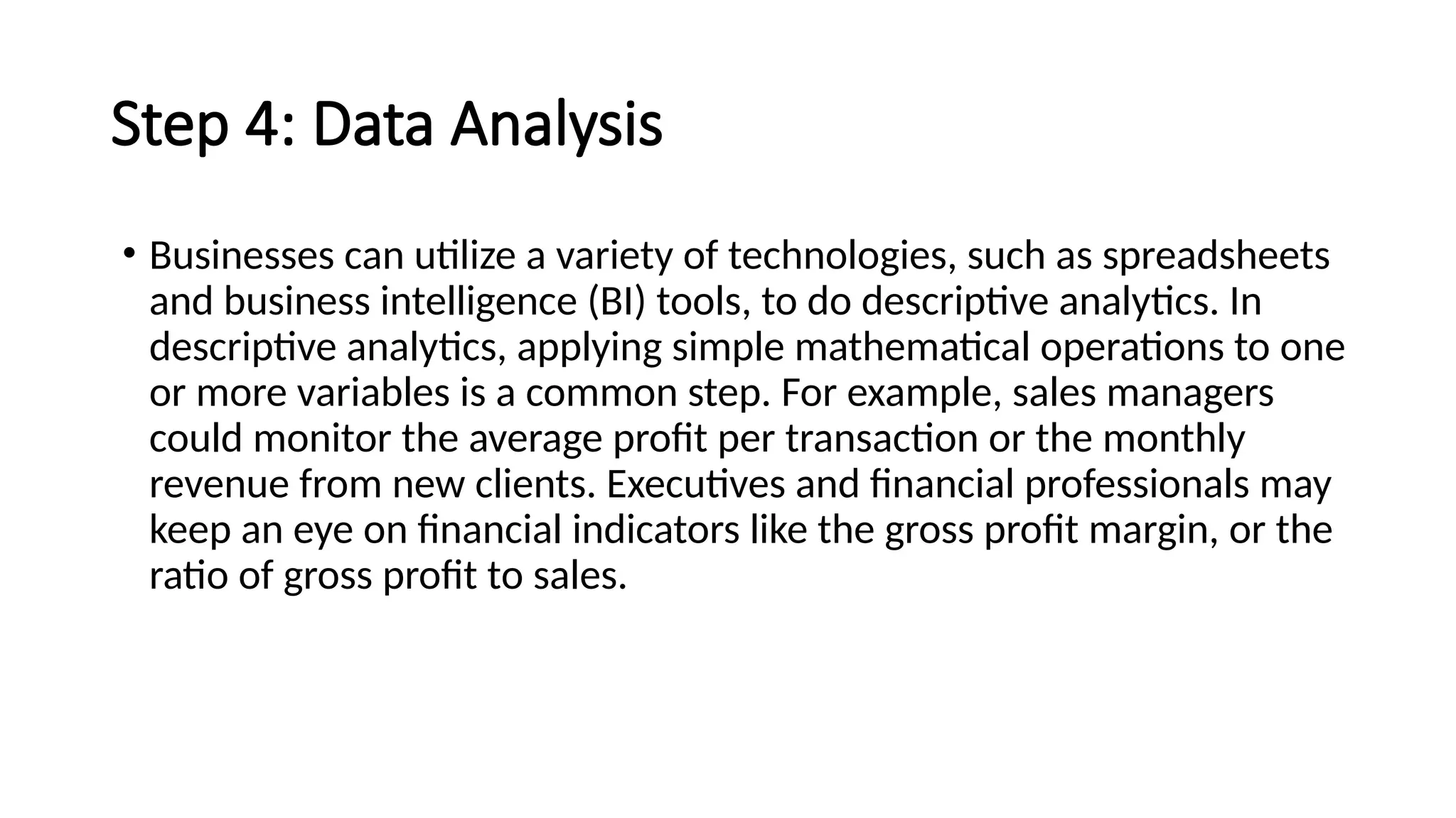 Step 4: Data Analysis
• Businesses can utilize a variety of technologies, such as spreadsheets
and business intelligence (BI) tools, to do descriptive analytics. In
descriptive analytics, applying simple mathematical operations to one
or more variables is a common step. For example, sales managers
could monitor the average profit per transaction or the monthly
revenue from new clients. Executives and financial professionals may
keep an eye on financial indicators like the gross profit margin, or the
ratio of gross profit to sales.
 