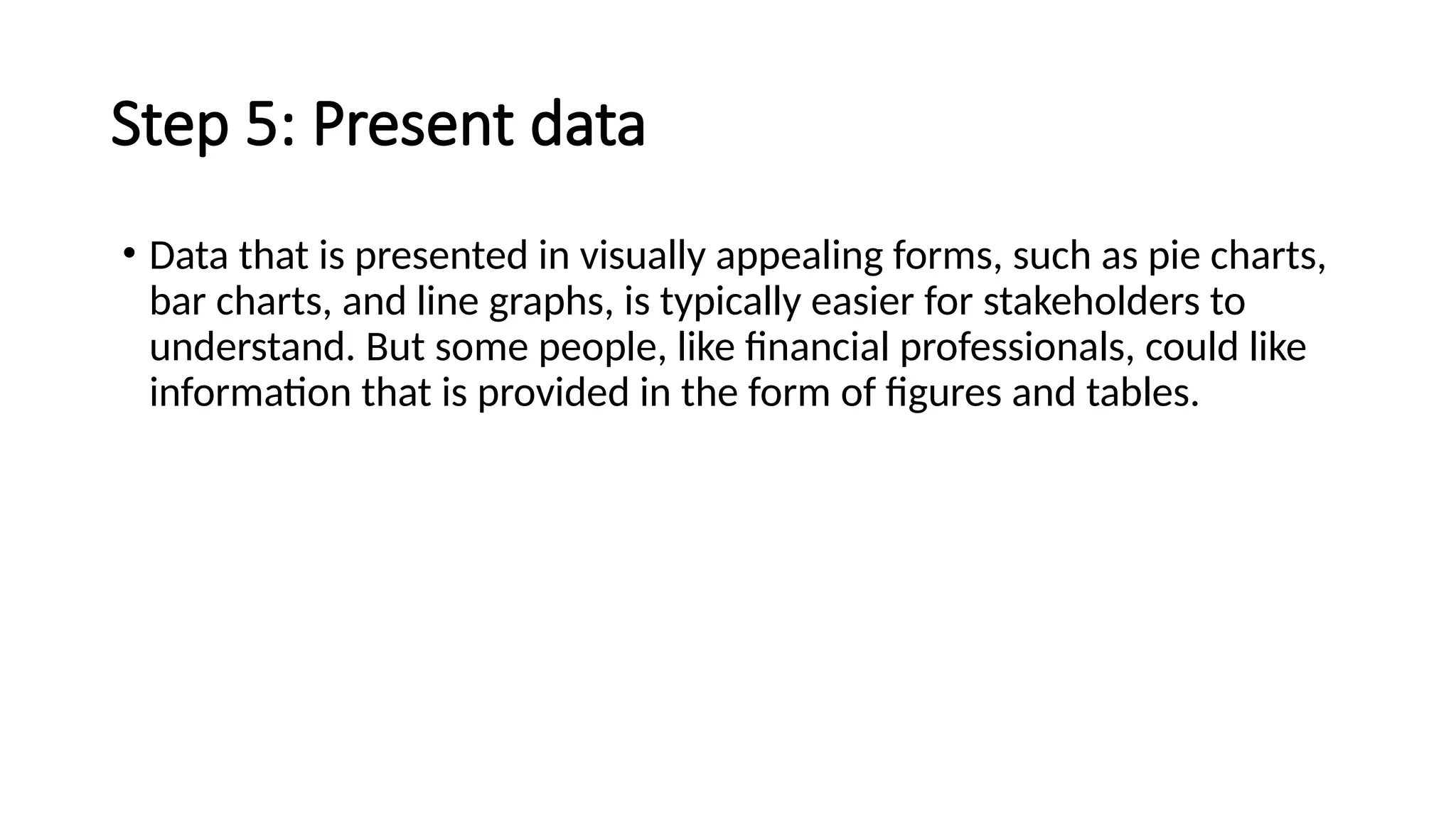 Step 5: Present data
• Data that is presented in visually appealing forms, such as pie charts,
bar charts, and line graphs, is typically easier for stakeholders to
understand. But some people, like financial professionals, could like
information that is provided in the form of figures and tables.
 
