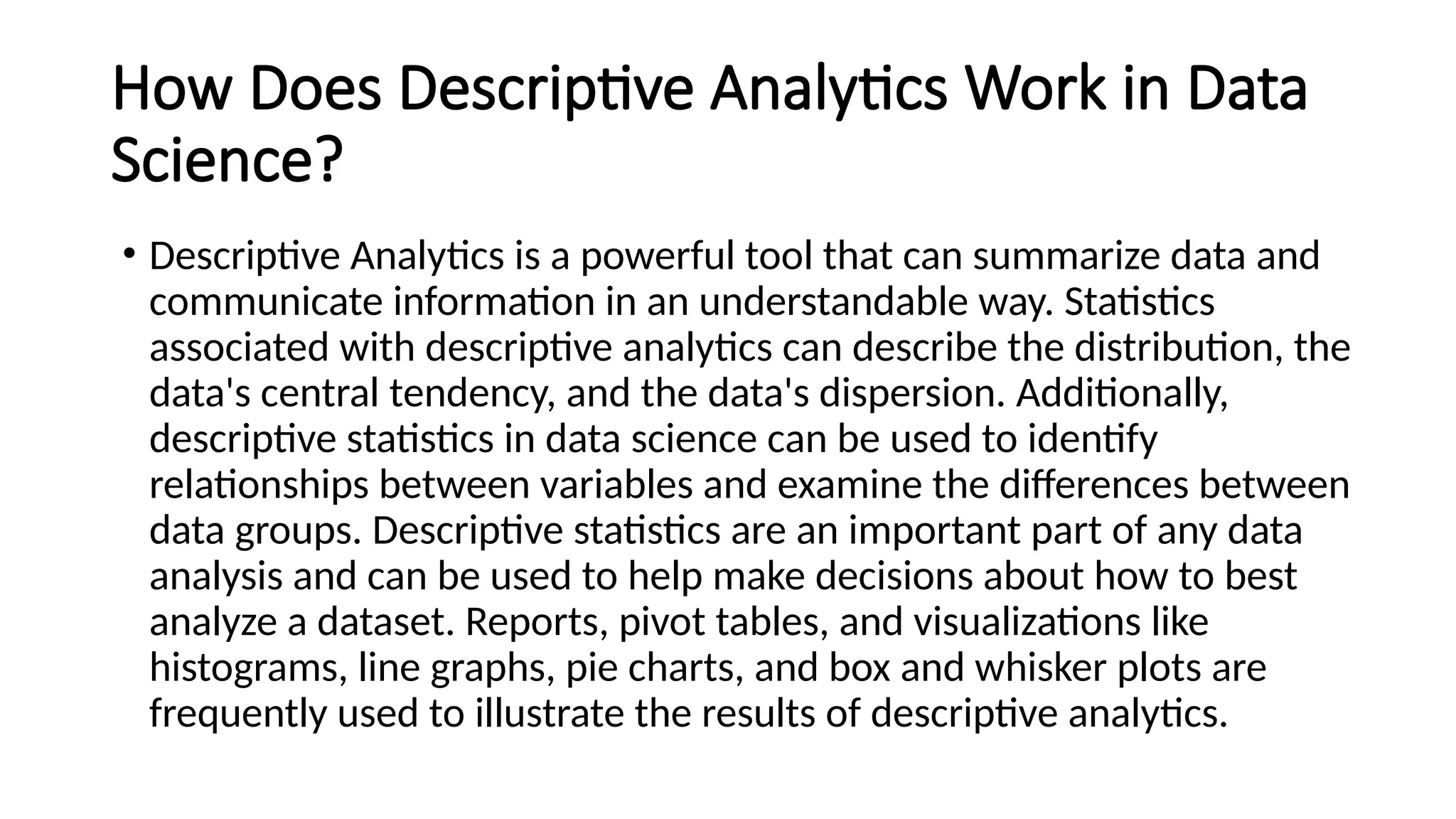 How Does Descriptive Analytics Work in Data
Science?
• Descriptive Analytics is a powerful tool that can summarize data and
communicate information in an understandable way. Statistics
associated with descriptive analytics can describe the distribution, the
data's central tendency, and the data's dispersion. Additionally,
descriptive statistics in data science can be used to identify
relationships between variables and examine the differences between
data groups. Descriptive statistics are an important part of any data
analysis and can be used to help make decisions about how to best
analyze a dataset. Reports, pivot tables, and visualizations like
histograms, line graphs, pie charts, and box and whisker plots are
frequently used to illustrate the results of descriptive analytics.
 