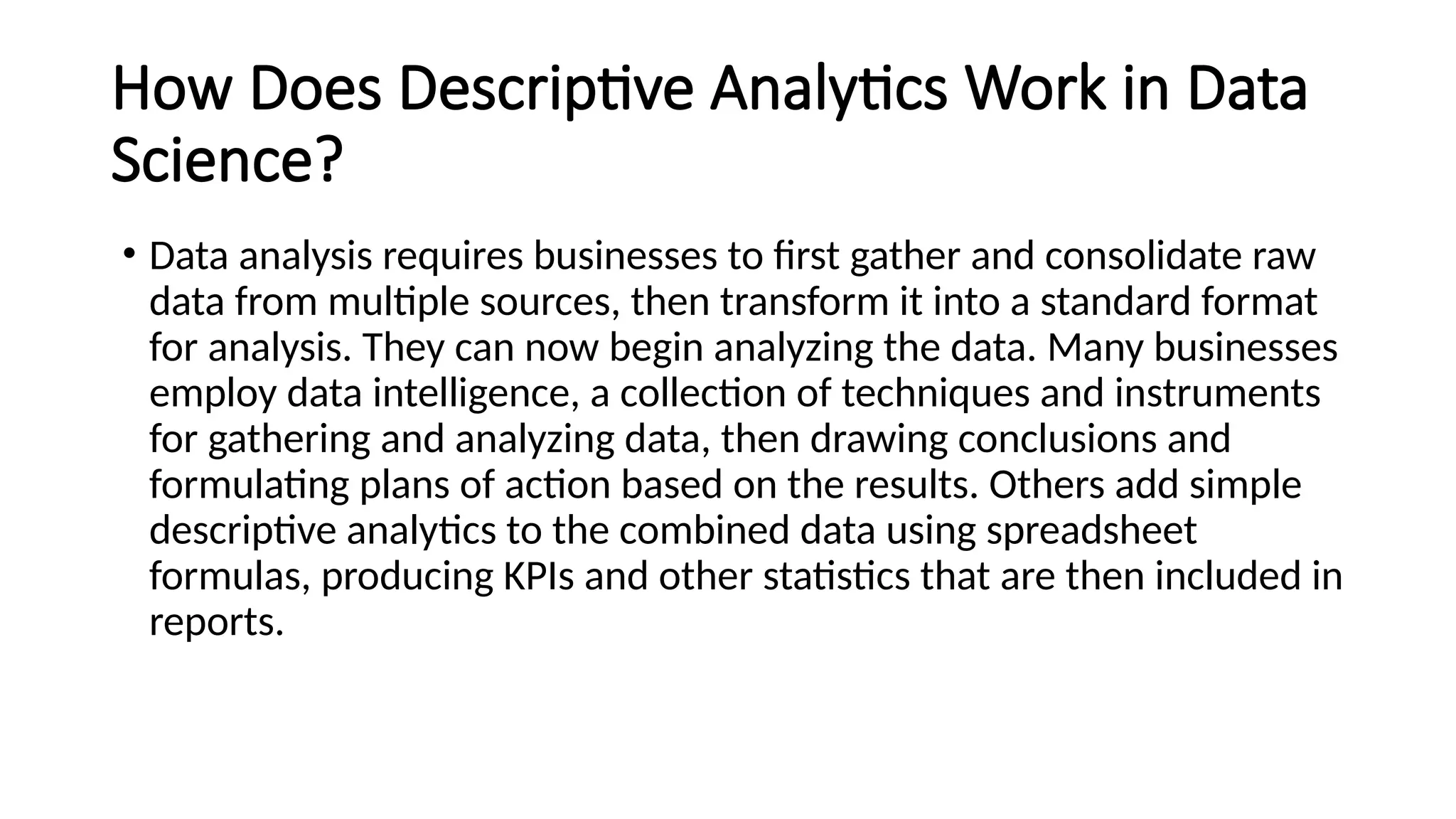 How Does Descriptive Analytics Work in Data
Science?
• Data analysis requires businesses to first gather and consolidate raw
data from multiple sources, then transform it into a standard format
for analysis. They can now begin analyzing the data. Many businesses
employ data intelligence, a collection of techniques and instruments
for gathering and analyzing data, then drawing conclusions and
formulating plans of action based on the results. Others add simple
descriptive analytics to the combined data using spreadsheet
formulas, producing KPIs and other statistics that are then included in
reports.
 