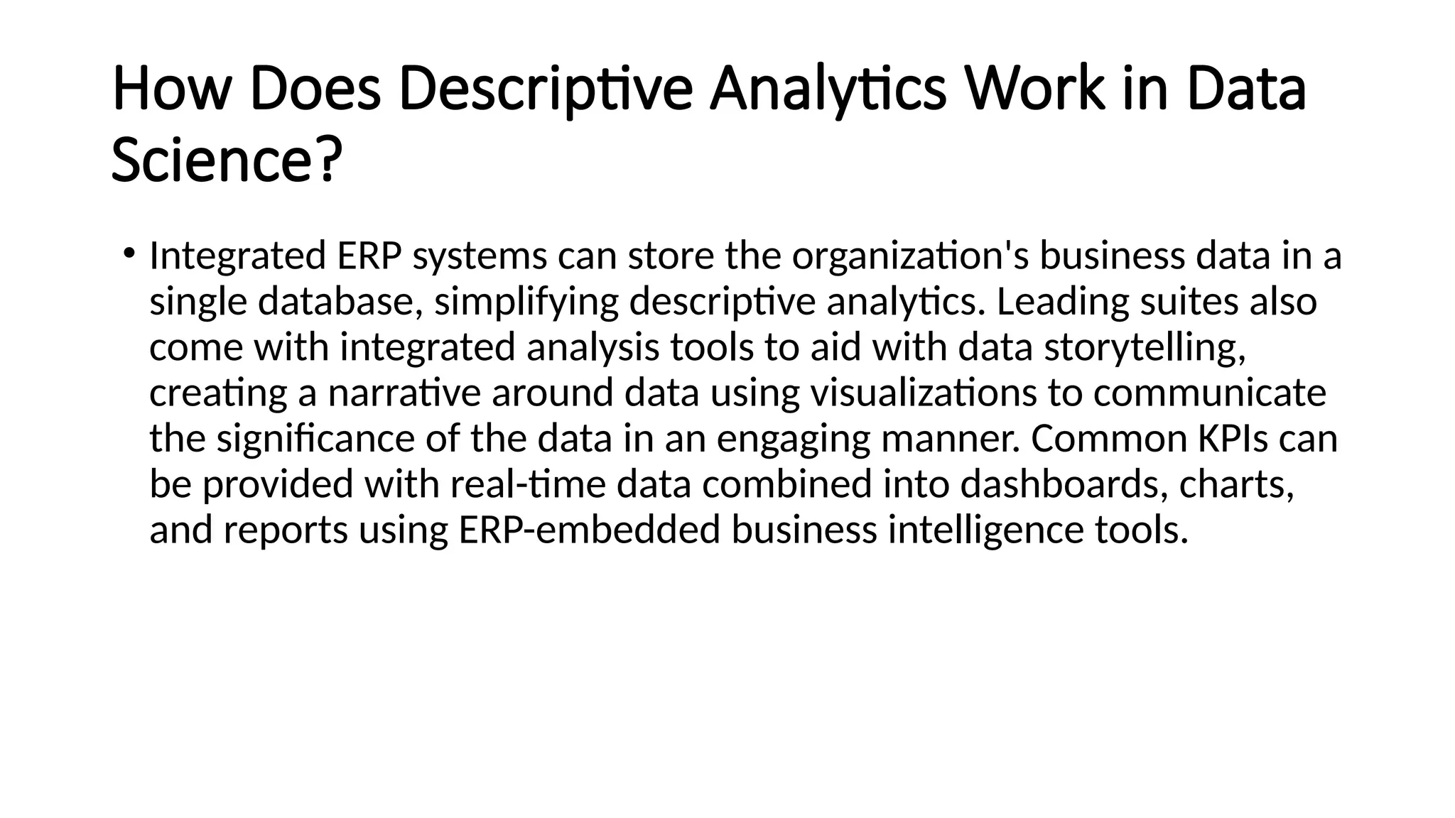 How Does Descriptive Analytics Work in Data
Science?
• Integrated ERP systems can store the organization's business data in a
single database, simplifying descriptive analytics. Leading suites also
come with integrated analysis tools to aid with data storytelling,
creating a narrative around data using visualizations to communicate
the significance of the data in an engaging manner. Common KPIs can
be provided with real-time data combined into dashboards, charts,
and reports using ERP-embedded business intelligence tools.
 