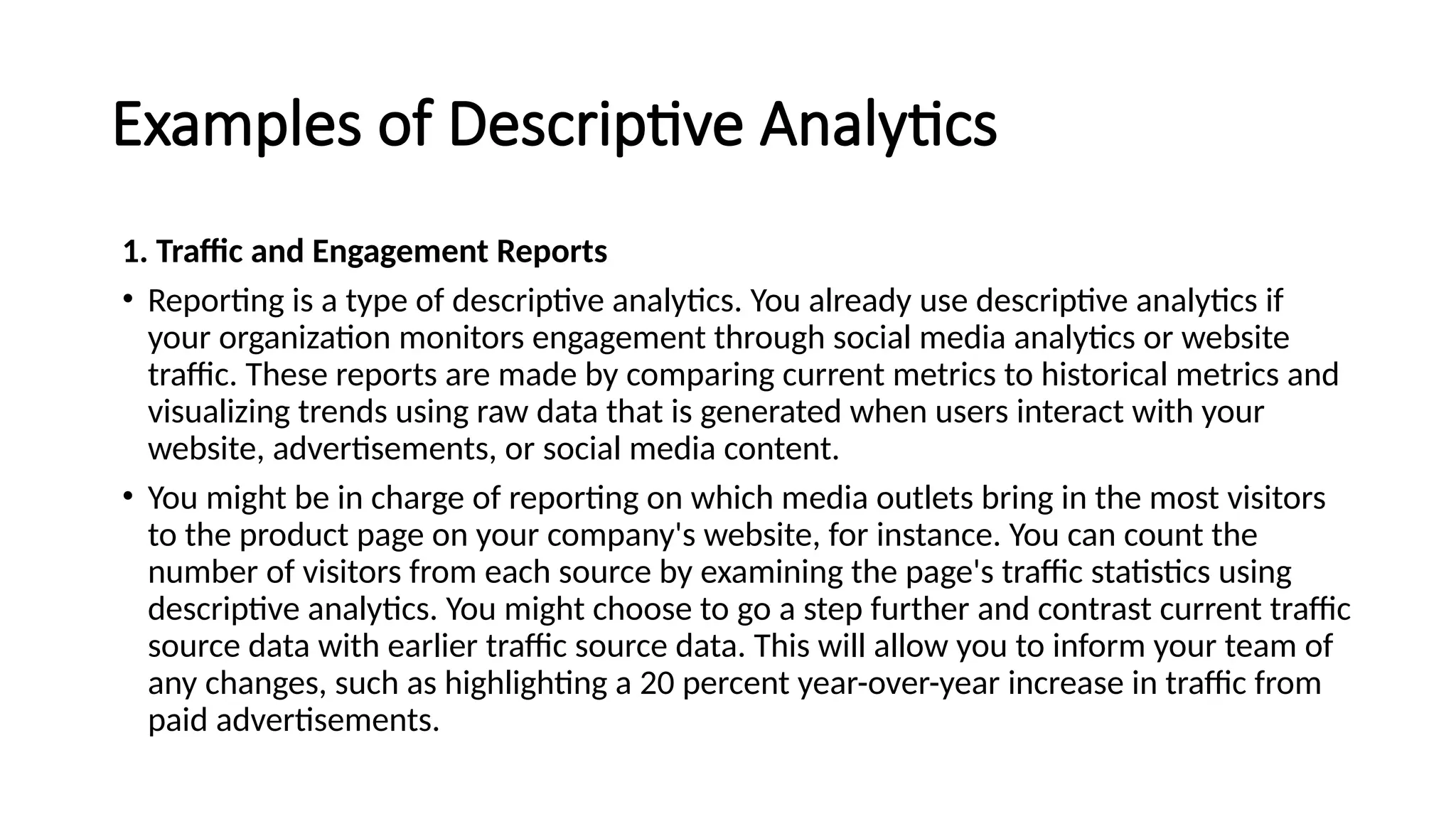 Examples of Descriptive Analytics
1. Traffic and Engagement Reports
• Reporting is a type of descriptive analytics. You already use descriptive analytics if
your organization monitors engagement through social media analytics or website
traffic. These reports are made by comparing current metrics to historical metrics and
visualizing trends using raw data that is generated when users interact with your
website, advertisements, or social media content.
• You might be in charge of reporting on which media outlets bring in the most visitors
to the product page on your company's website, for instance. You can count the
number of visitors from each source by examining the page's traffic statistics using
descriptive analytics. You might choose to go a step further and contrast current traffic
source data with earlier traffic source data. This will allow you to inform your team of
any changes, such as highlighting a 20 percent year-over-year increase in traffic from
paid advertisements.
 