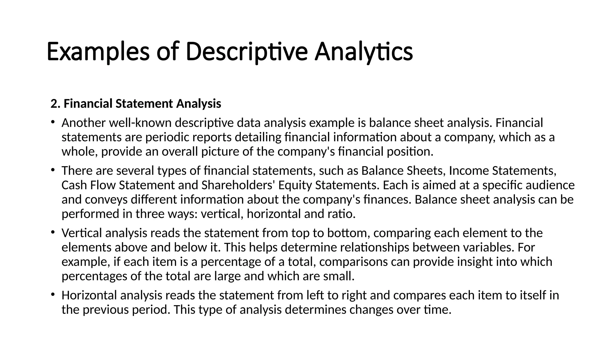 Examples of Descriptive Analytics
2. Financial Statement Analysis
• Another well-known descriptive data analysis example is balance sheet analysis. Financial
statements are periodic reports detailing financial information about a company, which as a
whole, provide an overall picture of the company's financial position.
• There are several types of financial statements, such as Balance Sheets, Income Statements,
Cash Flow Statement and Shareholders' Equity Statements. Each is aimed at a specific audience
and conveys different information about the company's finances. Balance sheet analysis can be
performed in three ways: vertical, horizontal and ratio.
• Vertical analysis reads the statement from top to bottom, comparing each element to the
elements above and below it. This helps determine relationships between variables. For
example, if each item is a percentage of a total, comparisons can provide insight into which
percentages of the total are large and which are small.
• Horizontal analysis reads the statement from left to right and compares each item to itself in
the previous period. This type of analysis determines changes over time.
 