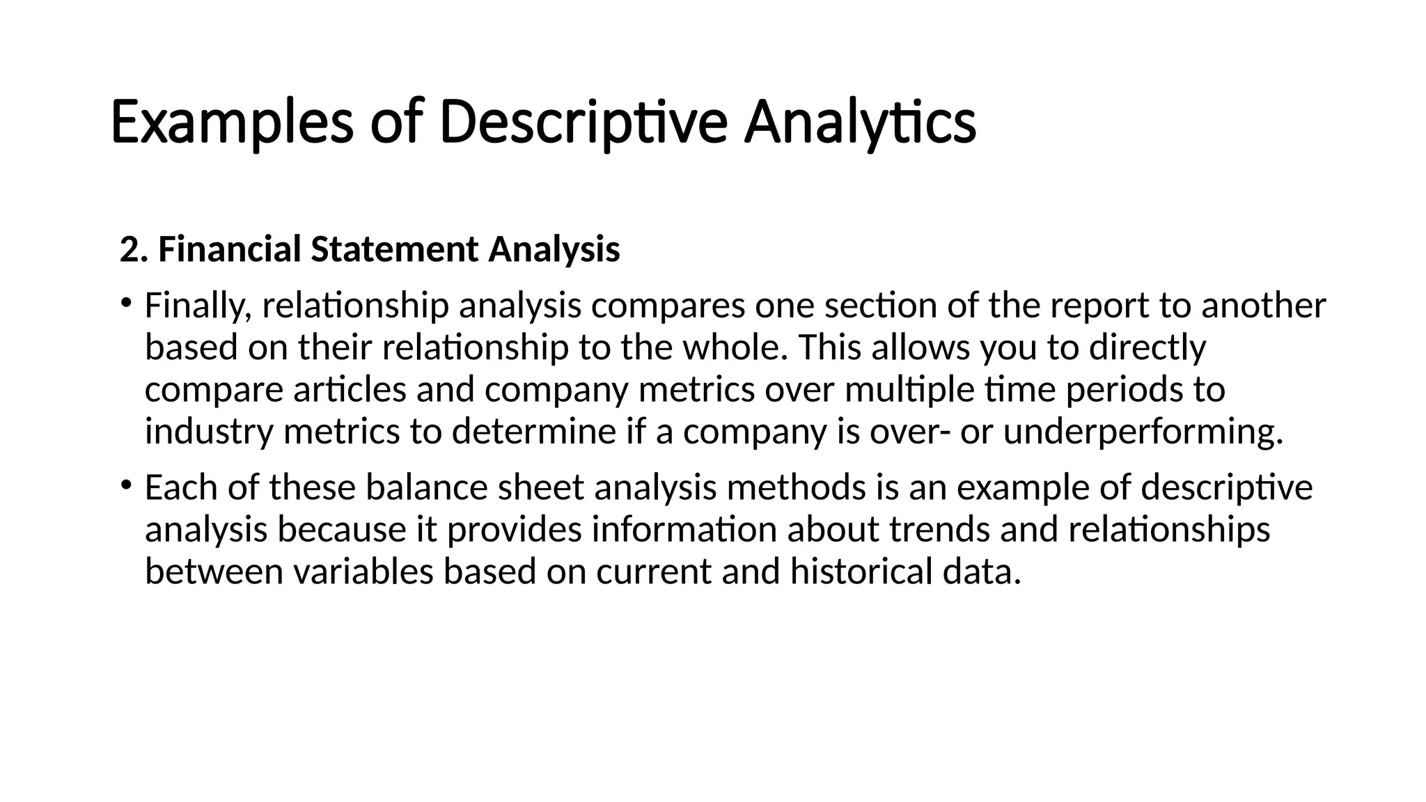 Examples of Descriptive Analytics
2. Financial Statement Analysis
• Finally, relationship analysis compares one section of the report to another
based on their relationship to the whole. This allows you to directly
compare articles and company metrics over multiple time periods to
industry metrics to determine if a company is over- or underperforming.
• Each of these balance sheet analysis methods is an example of descriptive
analysis because it provides information about trends and relationships
between variables based on current and historical data.
 