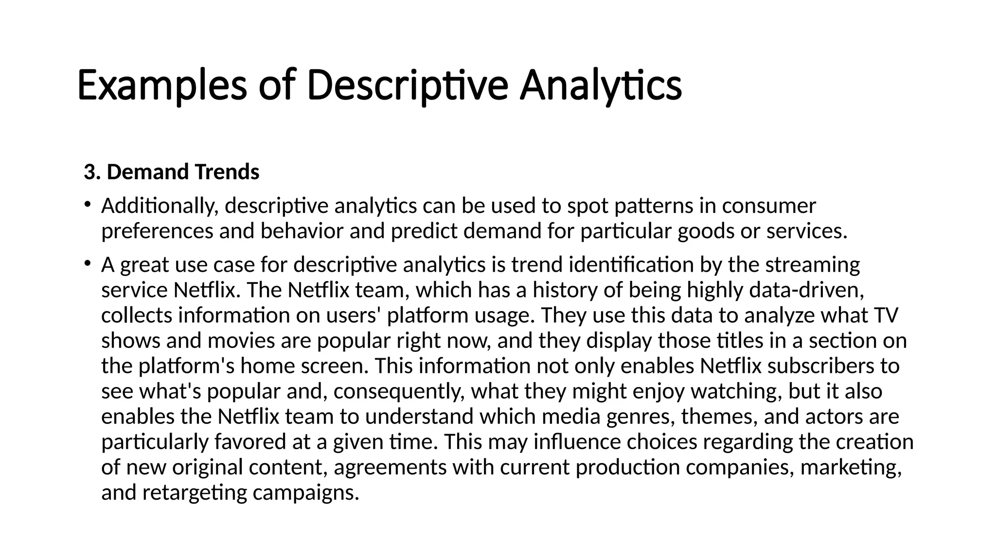 Examples of Descriptive Analytics
3. Demand Trends
• Additionally, descriptive analytics can be used to spot patterns in consumer
preferences and behavior and predict demand for particular goods or services.
• A great use case for descriptive analytics is trend identification by the streaming
service Netflix. The Netflix team, which has a history of being highly data-driven,
collects information on users' platform usage. They use this data to analyze what TV
shows and movies are popular right now, and they display those titles in a section on
the platform's home screen. This information not only enables Netflix subscribers to
see what's popular and, consequently, what they might enjoy watching, but it also
enables the Netflix team to understand which media genres, themes, and actors are
particularly favored at a given time. This may influence choices regarding the creation
of new original content, agreements with current production companies, marketing,
and retargeting campaigns.
 