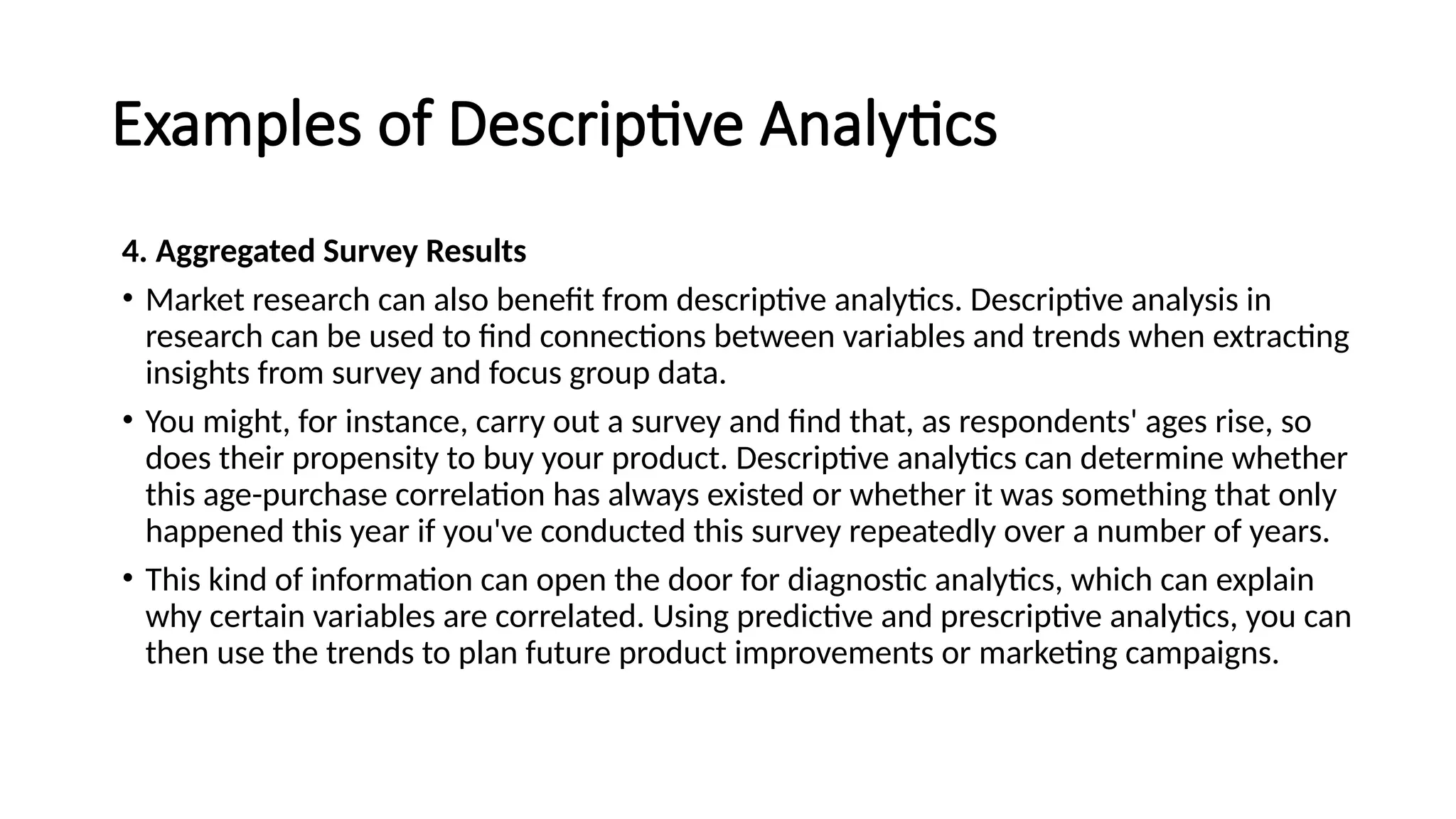 Examples of Descriptive Analytics
4. Aggregated Survey Results
• Market research can also benefit from descriptive analytics. Descriptive analysis in
research can be used to find connections between variables and trends when extracting
insights from survey and focus group data.
• You might, for instance, carry out a survey and find that, as respondents' ages rise, so
does their propensity to buy your product. Descriptive analytics can determine whether
this age-purchase correlation has always existed or whether it was something that only
happened this year if you've conducted this survey repeatedly over a number of years.
• This kind of information can open the door for diagnostic analytics, which can explain
why certain variables are correlated. Using predictive and prescriptive analytics, you can
then use the trends to plan future product improvements or marketing campaigns.
 