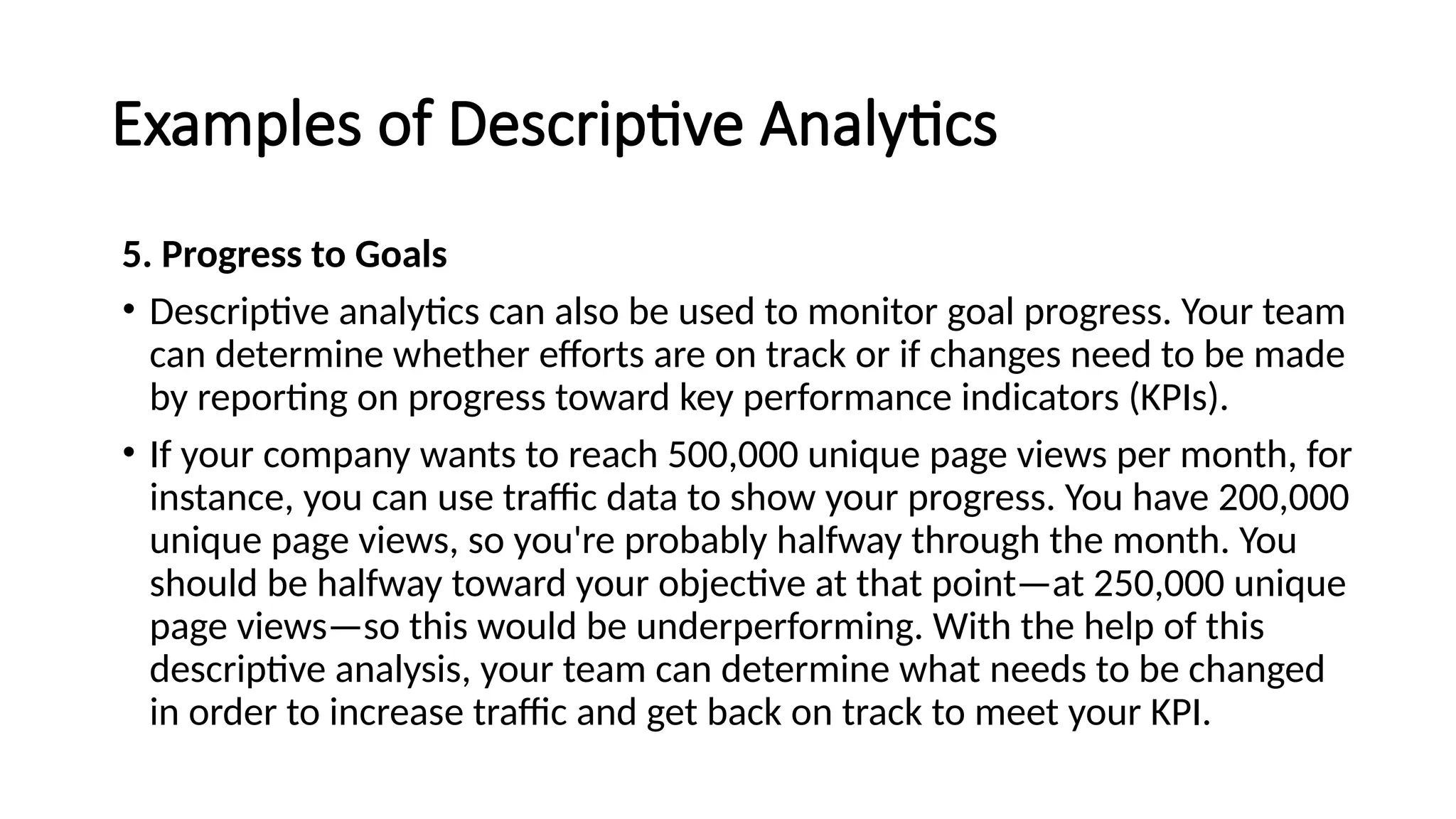 Examples of Descriptive Analytics
5. Progress to Goals
• Descriptive analytics can also be used to monitor goal progress. Your team
can determine whether efforts are on track or if changes need to be made
by reporting on progress toward key performance indicators (KPIs).
• If your company wants to reach 500,000 unique page views per month, for
instance, you can use traffic data to show your progress. You have 200,000
unique page views, so you're probably halfway through the month. You
should be halfway toward your objective at that point—at 250,000 unique
page views—so this would be underperforming. With the help of this
descriptive analysis, your team can determine what needs to be changed
in order to increase traffic and get back on track to meet your KPI.
 