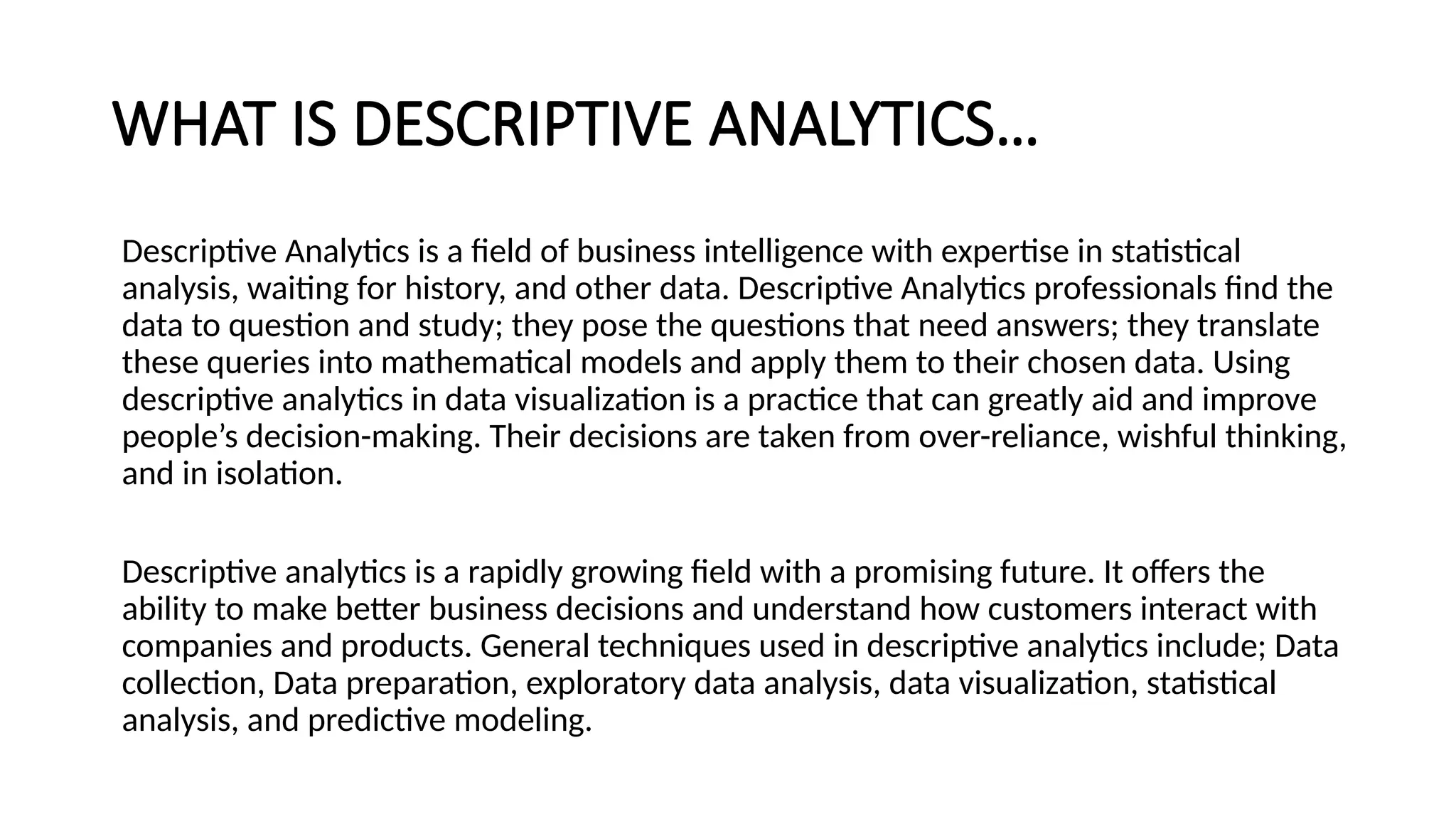 WHAT IS DESCRIPTIVE ANALYTICS…
Descriptive Analytics is a field of business intelligence with expertise in statistical
analysis, waiting for history, and other data. Descriptive Analytics professionals find the
data to question and study; they pose the questions that need answers; they translate
these queries into mathematical models and apply them to their chosen data. Using
descriptive analytics in data visualization is a practice that can greatly aid and improve
people’s decision-making. Their decisions are taken from over-reliance, wishful thinking,
and in isolation.
Descriptive analytics is a rapidly growing field with a promising future. It offers the
ability to make better business decisions and understand how customers interact with
companies and products. General techniques used in descriptive analytics include; Data
collection, Data preparation, exploratory data analysis, data visualization, statistical
analysis, and predictive modeling.
 