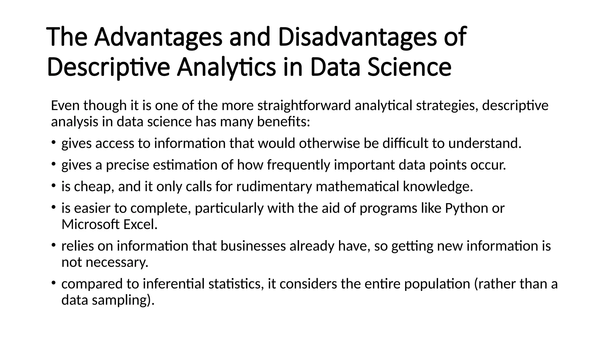 The Advantages and Disadvantages of
Descriptive Analytics in Data Science
Even though it is one of the more straightforward analytical strategies, descriptive
analysis in data science has many benefits:
• gives access to information that would otherwise be difficult to understand.
• gives a precise estimation of how frequently important data points occur.
• is cheap, and it only calls for rudimentary mathematical knowledge.
• is easier to complete, particularly with the aid of programs like Python or
Microsoft Excel.
• relies on information that businesses already have, so getting new information is
not necessary.
• compared to inferential statistics, it considers the entire population (rather than a
data sampling).
 