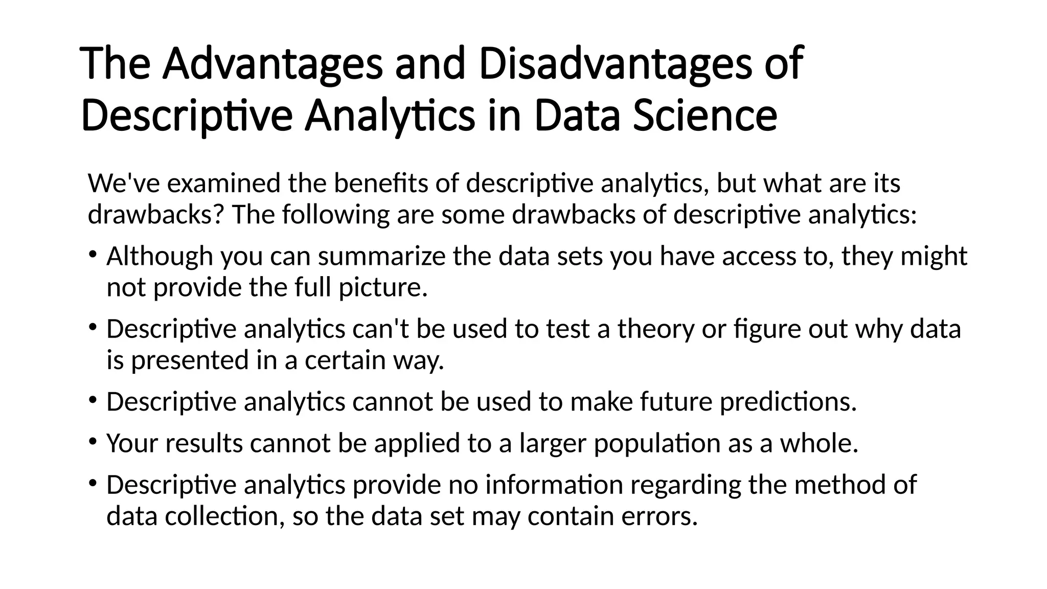 The Advantages and Disadvantages of
Descriptive Analytics in Data Science
We've examined the benefits of descriptive analytics, but what are its
drawbacks? The following are some drawbacks of descriptive analytics:
• Although you can summarize the data sets you have access to, they might
not provide the full picture.
• Descriptive analytics can't be used to test a theory or figure out why data
is presented in a certain way.
• Descriptive analytics cannot be used to make future predictions.
• Your results cannot be applied to a larger population as a whole.
• Descriptive analytics provide no information regarding the method of
data collection, so the data set may contain errors.
 