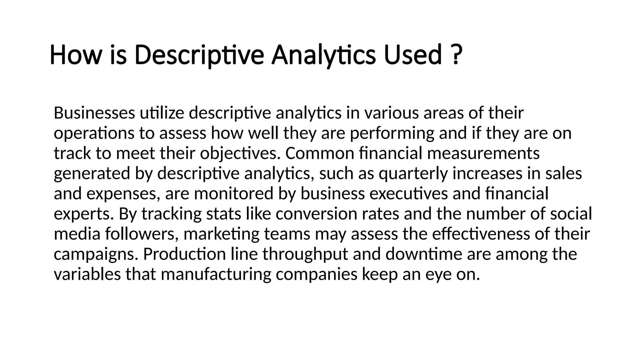 How is Descriptive Analytics Used ?
Businesses utilize descriptive analytics in various areas of their
operations to assess how well they are performing and if they are on
track to meet their objectives. Common financial measurements
generated by descriptive analytics, such as quarterly increases in sales
and expenses, are monitored by business executives and financial
experts. By tracking stats like conversion rates and the number of social
media followers, marketing teams may assess the effectiveness of their
campaigns. Production line throughput and downtime are among the
variables that manufacturing companies keep an eye on.
 