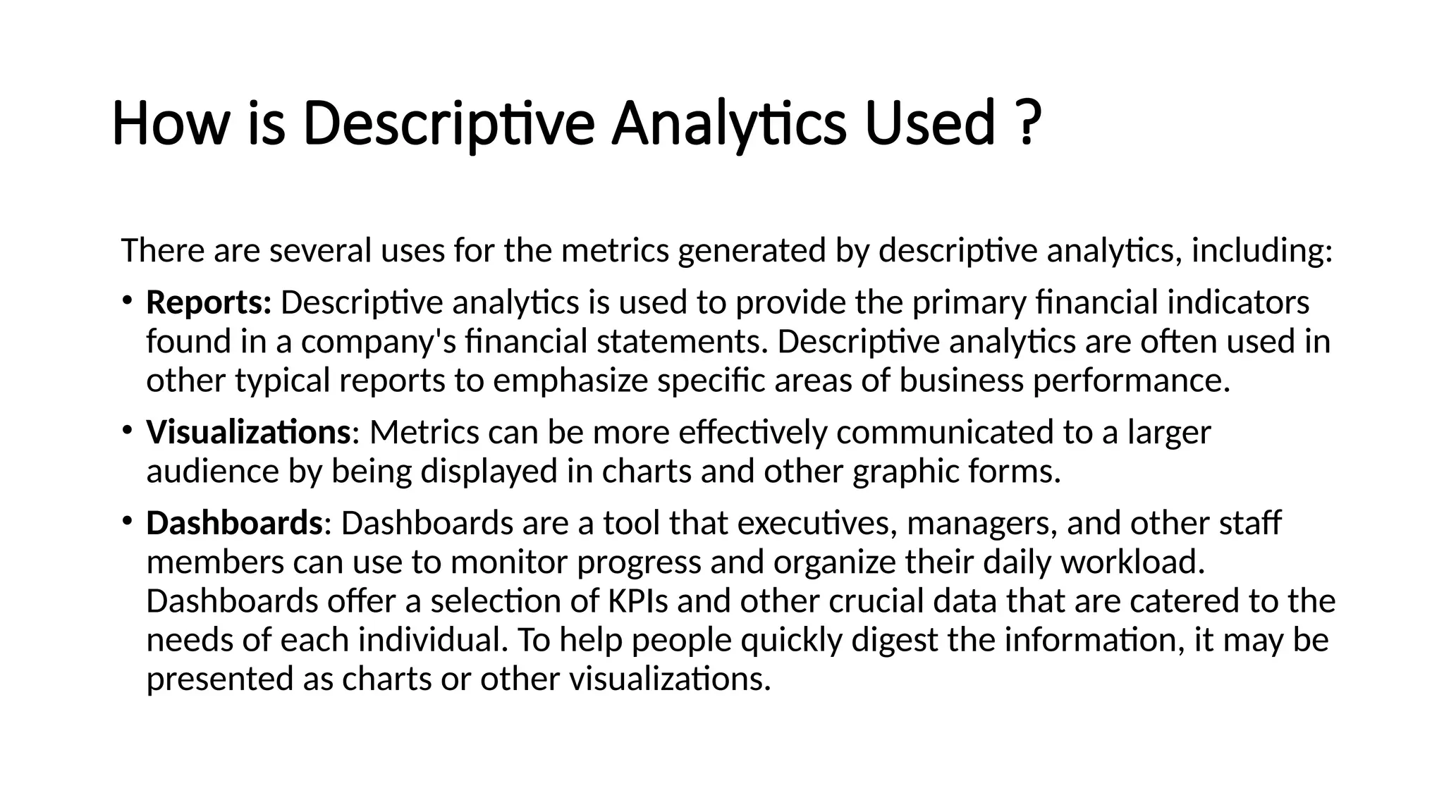 How is Descriptive Analytics Used ?
There are several uses for the metrics generated by descriptive analytics, including:
• Reports: Descriptive analytics is used to provide the primary financial indicators
found in a company's financial statements. Descriptive analytics are often used in
other typical reports to emphasize specific areas of business performance.
• Visualizations: Metrics can be more effectively communicated to a larger
audience by being displayed in charts and other graphic forms.
• Dashboards: Dashboards are a tool that executives, managers, and other staff
members can use to monitor progress and organize their daily workload.
Dashboards offer a selection of KPIs and other crucial data that are catered to the
needs of each individual. To help people quickly digest the information, it may be
presented as charts or other visualizations.
 