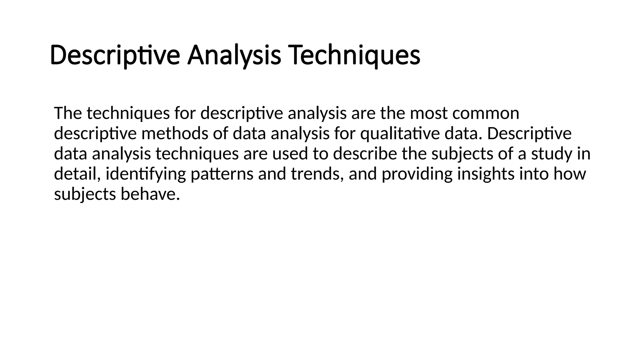 Descriptive Analysis Techniques
The techniques for descriptive analysis are the most common
descriptive methods of data analysis for qualitative data. Descriptive
data analysis techniques are used to describe the subjects of a study in
detail, identifying patterns and trends, and providing insights into how
subjects behave.
 