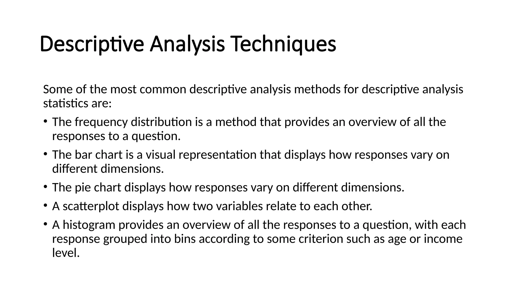 Descriptive Analysis Techniques
Some of the most common descriptive analysis methods for descriptive analysis
statistics are:
• The frequency distribution is a method that provides an overview of all the
responses to a question.
• The bar chart is a visual representation that displays how responses vary on
different dimensions.
• The pie chart displays how responses vary on different dimensions.
• A scatterplot displays how two variables relate to each other.
• A histogram provides an overview of all the responses to a question, with each
response grouped into bins according to some criterion such as age or income
level.
 
