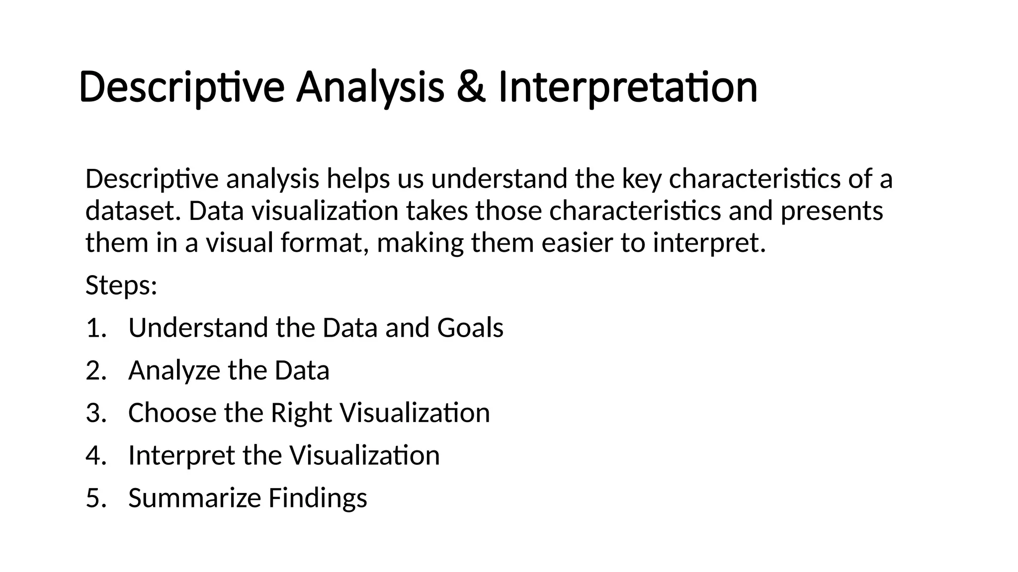 Descriptive Analysis & Interpretation
Descriptive analysis helps us understand the key characteristics of a
dataset. Data visualization takes those characteristics and presents
them in a visual format, making them easier to interpret.
Steps:
1. Understand the Data and Goals
2. Analyze the Data
3. Choose the Right Visualization
4. Interpret the Visualization
5. Summarize Findings
 