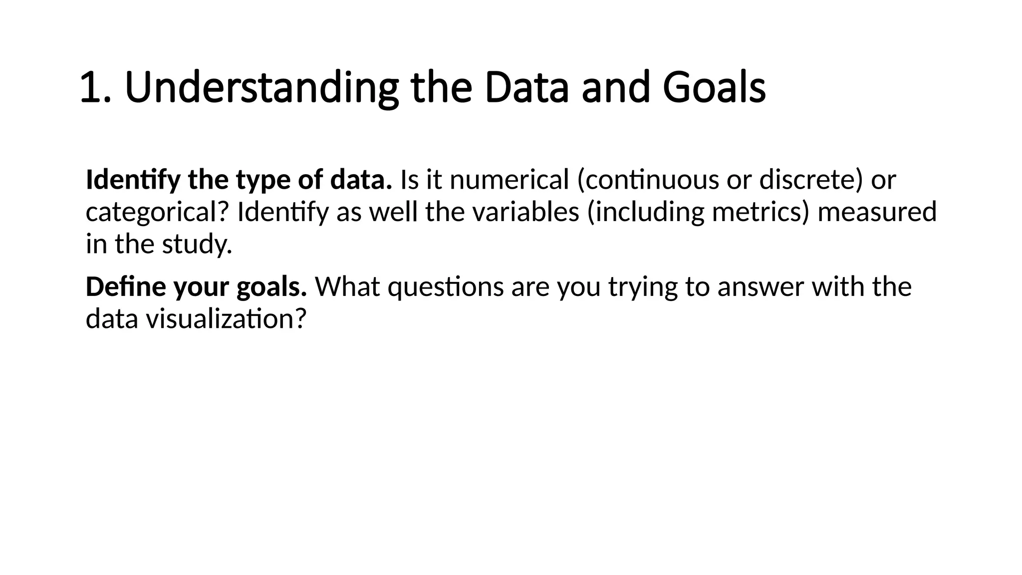1. Understanding the Data and Goals
Identify the type of data. Is it numerical (continuous or discrete) or
categorical? Identify as well the variables (including metrics) measured
in the study.
Define your goals. What questions are you trying to answer with the
data visualization?
 