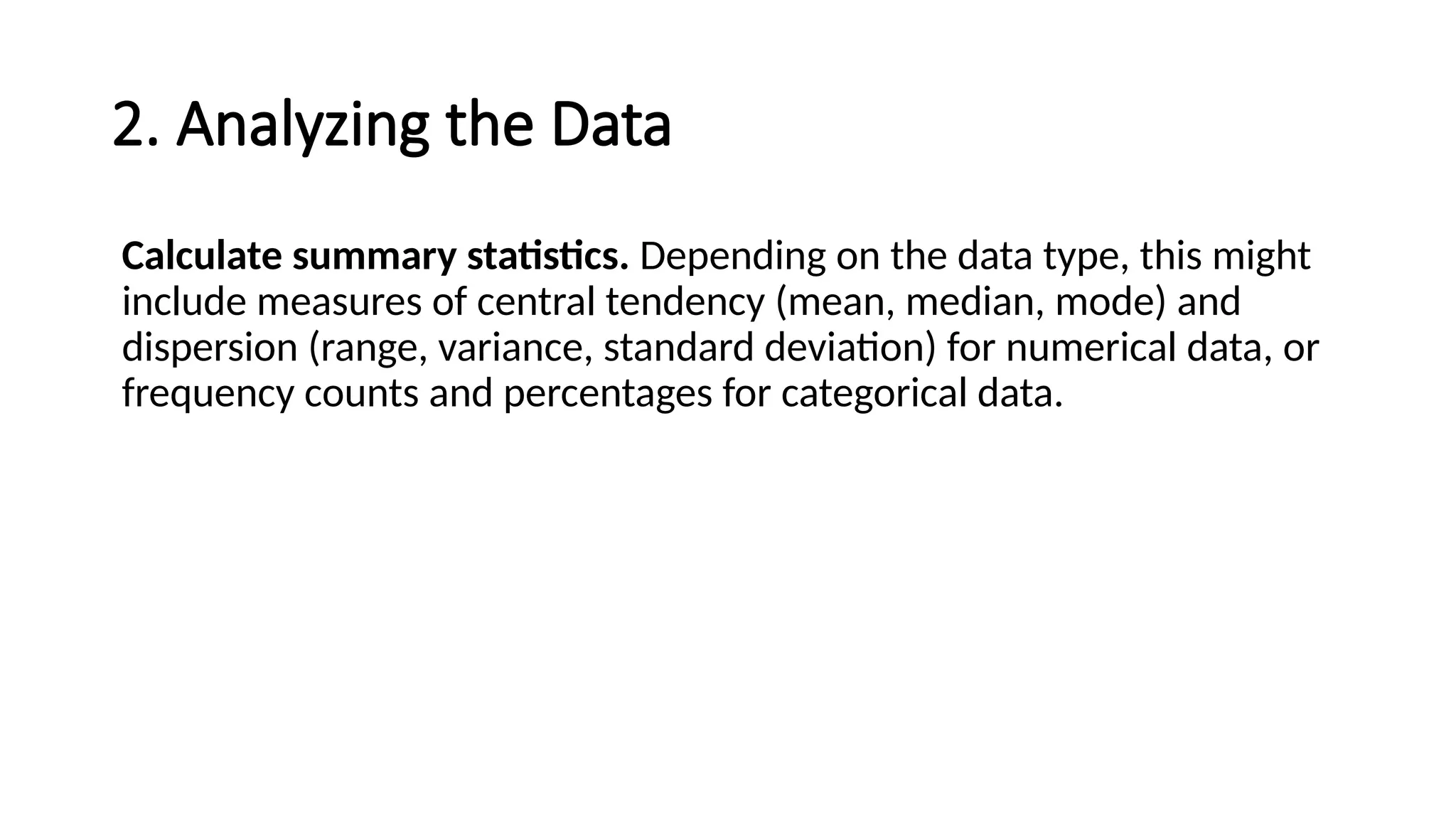 2. Analyzing the Data
Calculate summary statistics. Depending on the data type, this might
include measures of central tendency (mean, median, mode) and
dispersion (range, variance, standard deviation) for numerical data, or
frequency counts and percentages for categorical data.
 
