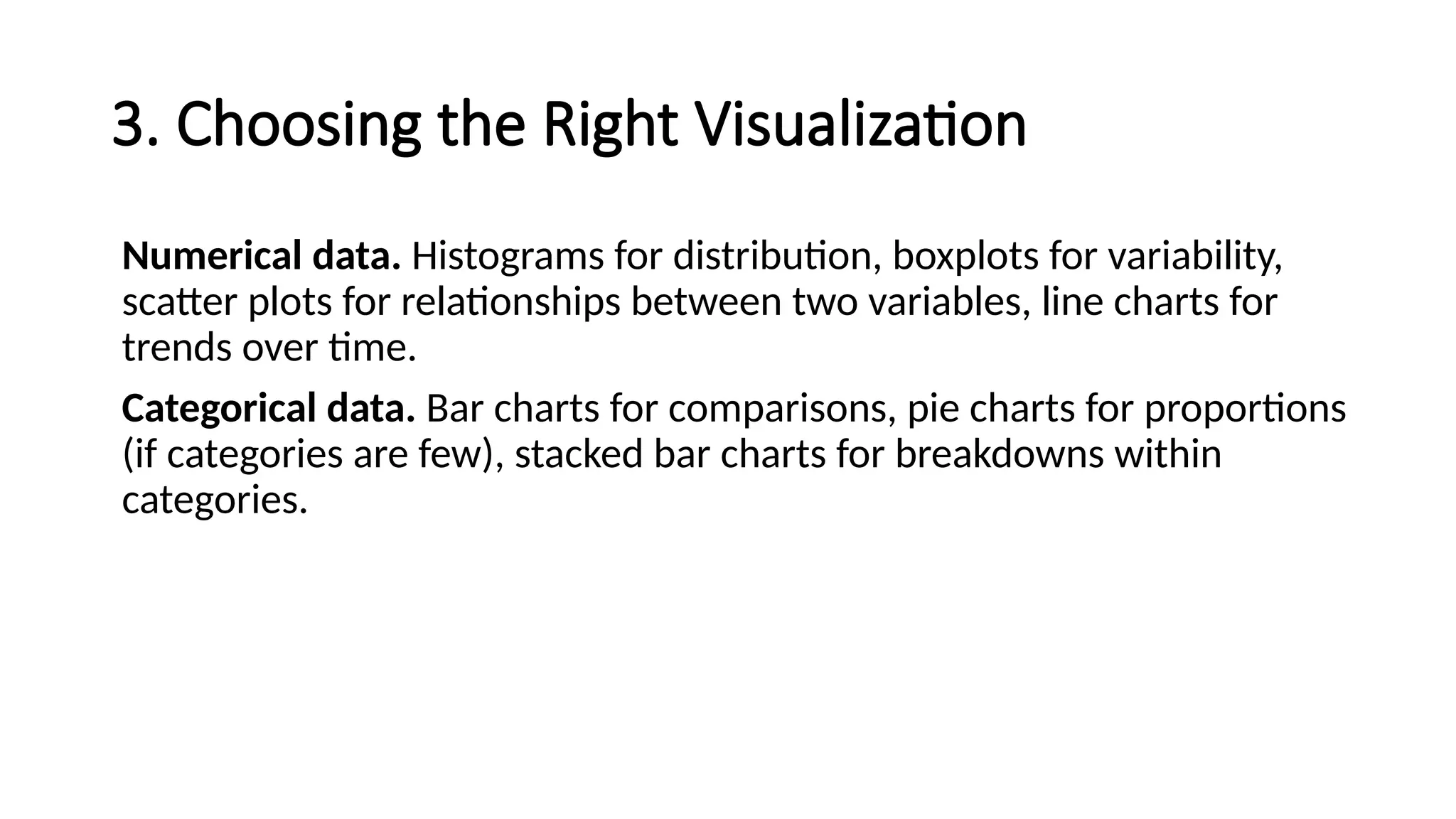 3. Choosing the Right Visualization
Numerical data. Histograms for distribution, boxplots for variability,
scatter plots for relationships between two variables, line charts for
trends over time.
Categorical data. Bar charts for comparisons, pie charts for proportions
(if categories are few), stacked bar charts for breakdowns within
categories.
 