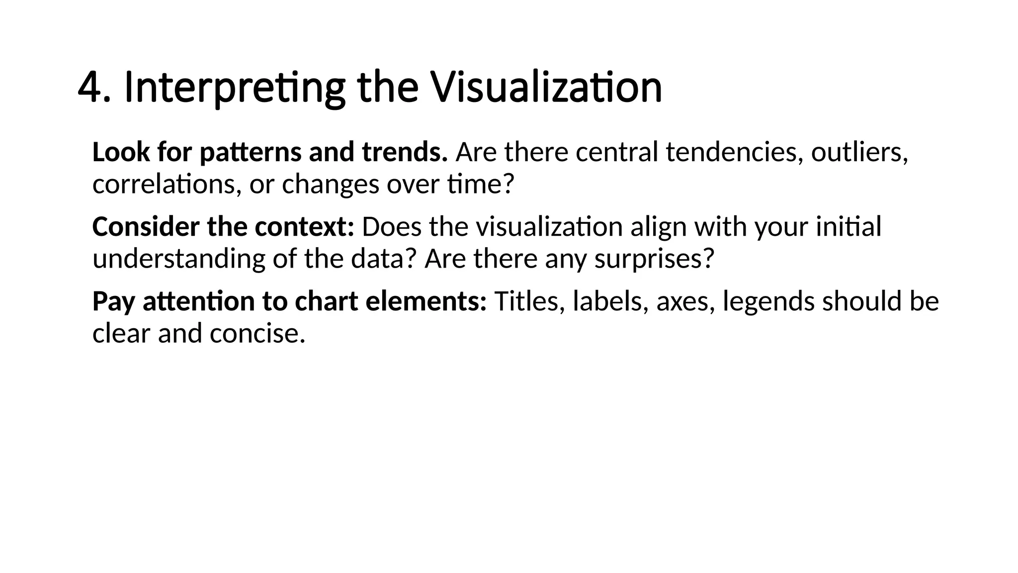 4. Interpreting the Visualization
Look for patterns and trends. Are there central tendencies, outliers,
correlations, or changes over time?
Consider the context: Does the visualization align with your initial
understanding of the data? Are there any surprises?
Pay attention to chart elements: Titles, labels, axes, legends should be
clear and concise.
 