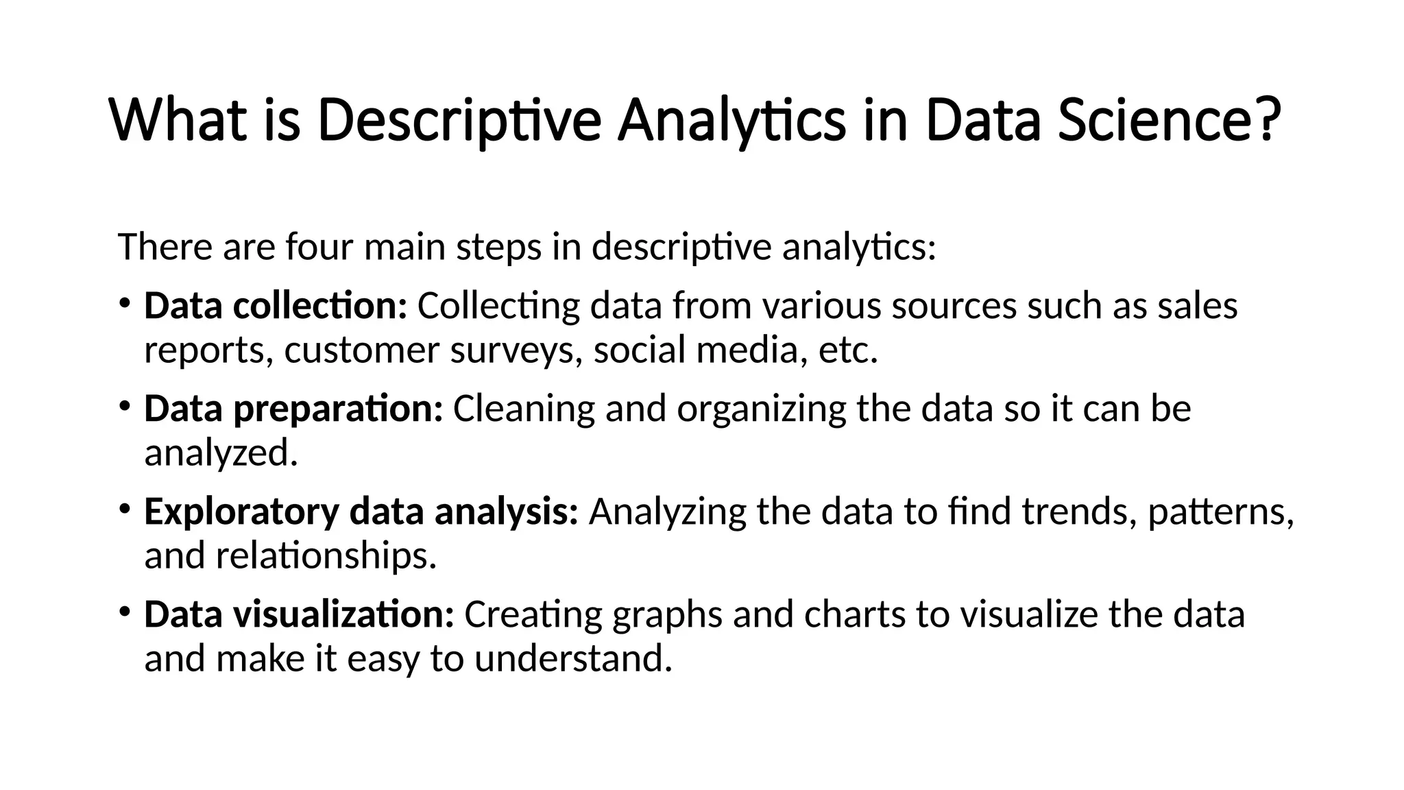 What is Descriptive Analytics in Data Science?
There are four main steps in descriptive analytics:
• Data collection: Collecting data from various sources such as sales
reports, customer surveys, social media, etc.
• Data preparation: Cleaning and organizing the data so it can be
analyzed.
• Exploratory data analysis: Analyzing the data to find trends, patterns,
and relationships.
• Data visualization: Creating graphs and charts to visualize the data
and make it easy to understand.
 