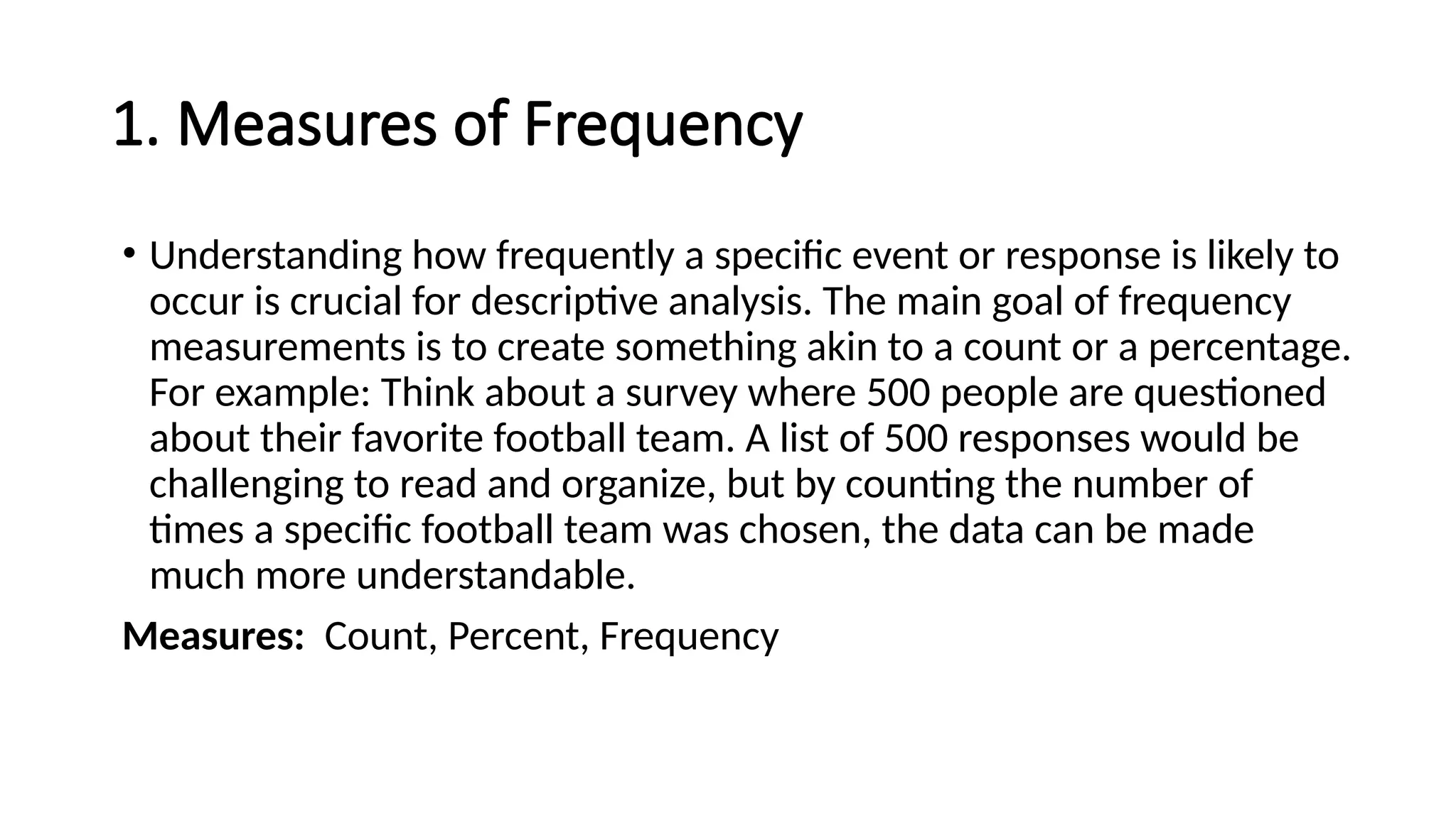 1. Measures of Frequency
• Understanding how frequently a specific event or response is likely to
occur is crucial for descriptive analysis. The main goal of frequency
measurements is to create something akin to a count or a percentage.
For example: Think about a survey where 500 people are questioned
about their favorite football team. A list of 500 responses would be
challenging to read and organize, but by counting the number of
times a specific football team was chosen, the data can be made
much more understandable.
Measures: Count, Percent, Frequency
 