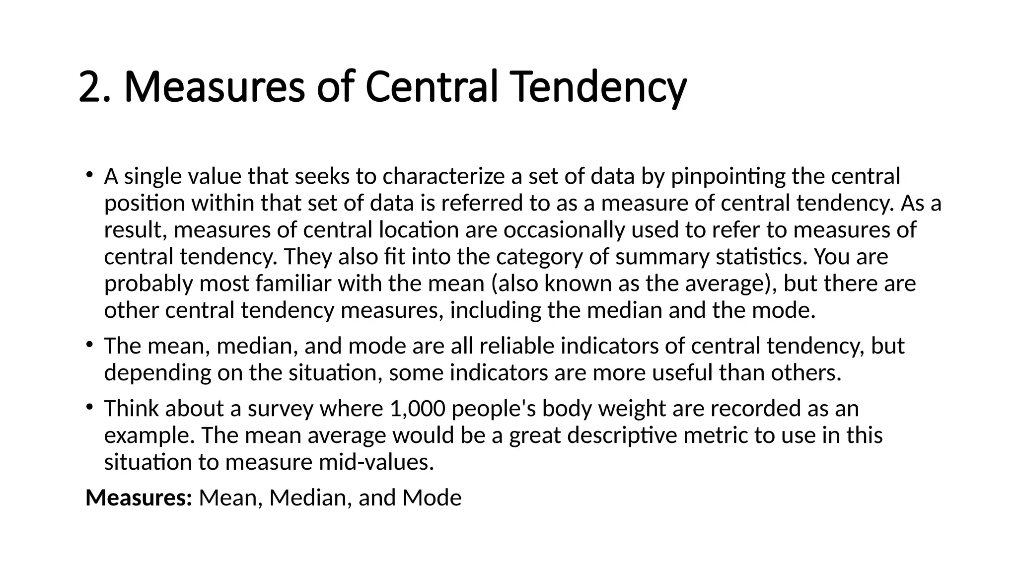 2. Measures of Central Tendency
• A single value that seeks to characterize a set of data by pinpointing the central
position within that set of data is referred to as a measure of central tendency. As a
result, measures of central location are occasionally used to refer to measures of
central tendency. They also fit into the category of summary statistics. You are
probably most familiar with the mean (also known as the average), but there are
other central tendency measures, including the median and the mode.
• The mean, median, and mode are all reliable indicators of central tendency, but
depending on the situation, some indicators are more useful than others.
• Think about a survey where 1,000 people's body weight are recorded as an
example. The mean average would be a great descriptive metric to use in this
situation to measure mid-values.
Measures: Mean, Median, and Mode
 