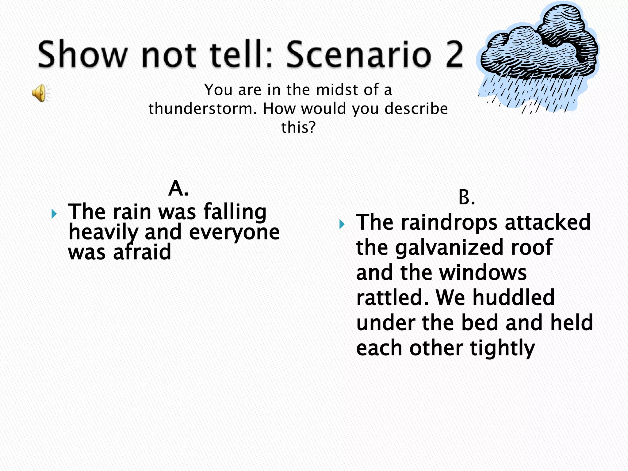 Show not tell: Scenario 2You are in the midst of a thunderstorm. How would you describe this?A.The rain was falling heavily and everyone was afraid.B.The raindrops attacked the galvanized roof and the windows rattled. We huddled under the bed and held each other tightly