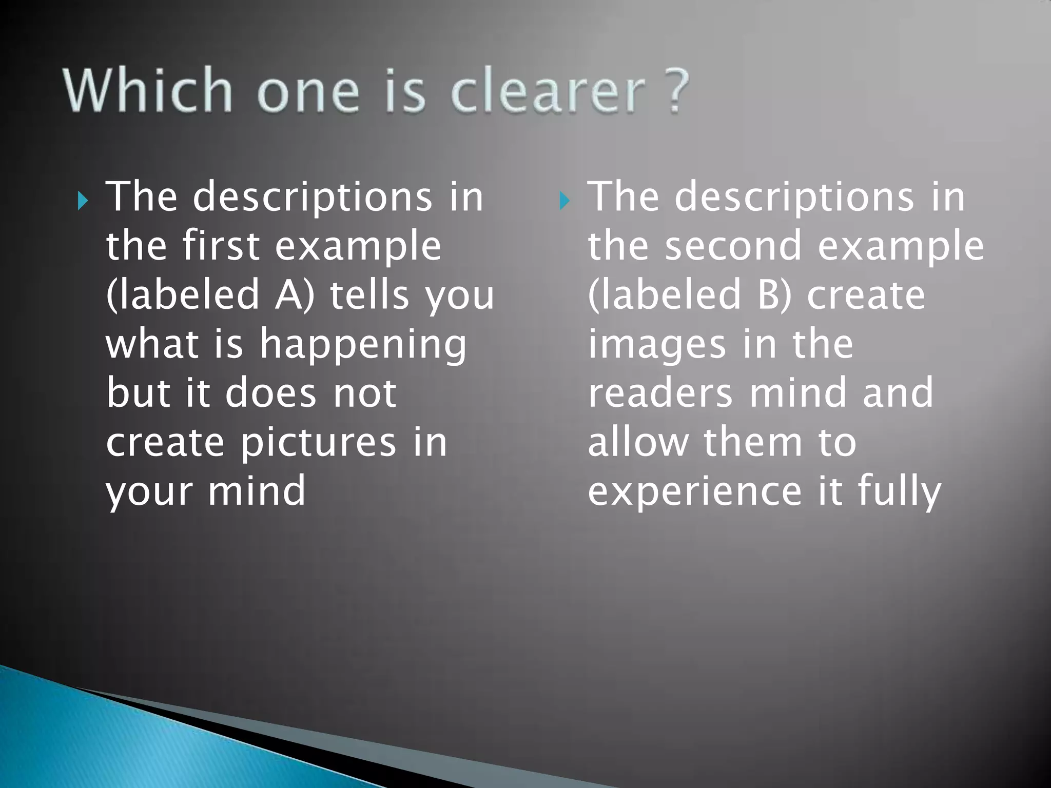 The descriptions in the first example (labeled A) tells you what is happening but it does not create pictures in your mindThe descriptions in the second example (labeled B) create images in the readers mind and allow them to experience it fullyWhich one is clearer ?