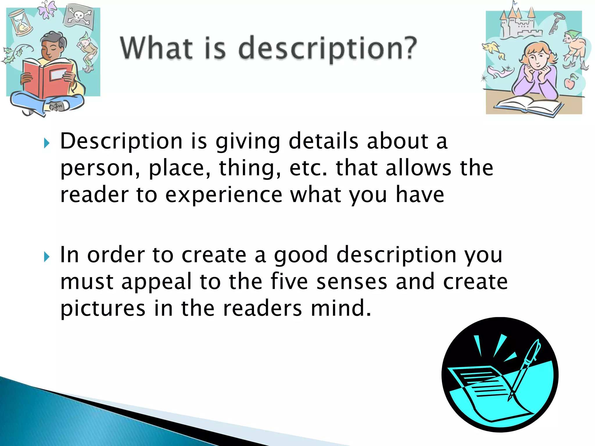 Description is giving details about a person, place, thing, etc. that allows the reader to experience what you haveIn order to create a good description you must appeal to the five senses and create pictures in the readers mind. What is description?