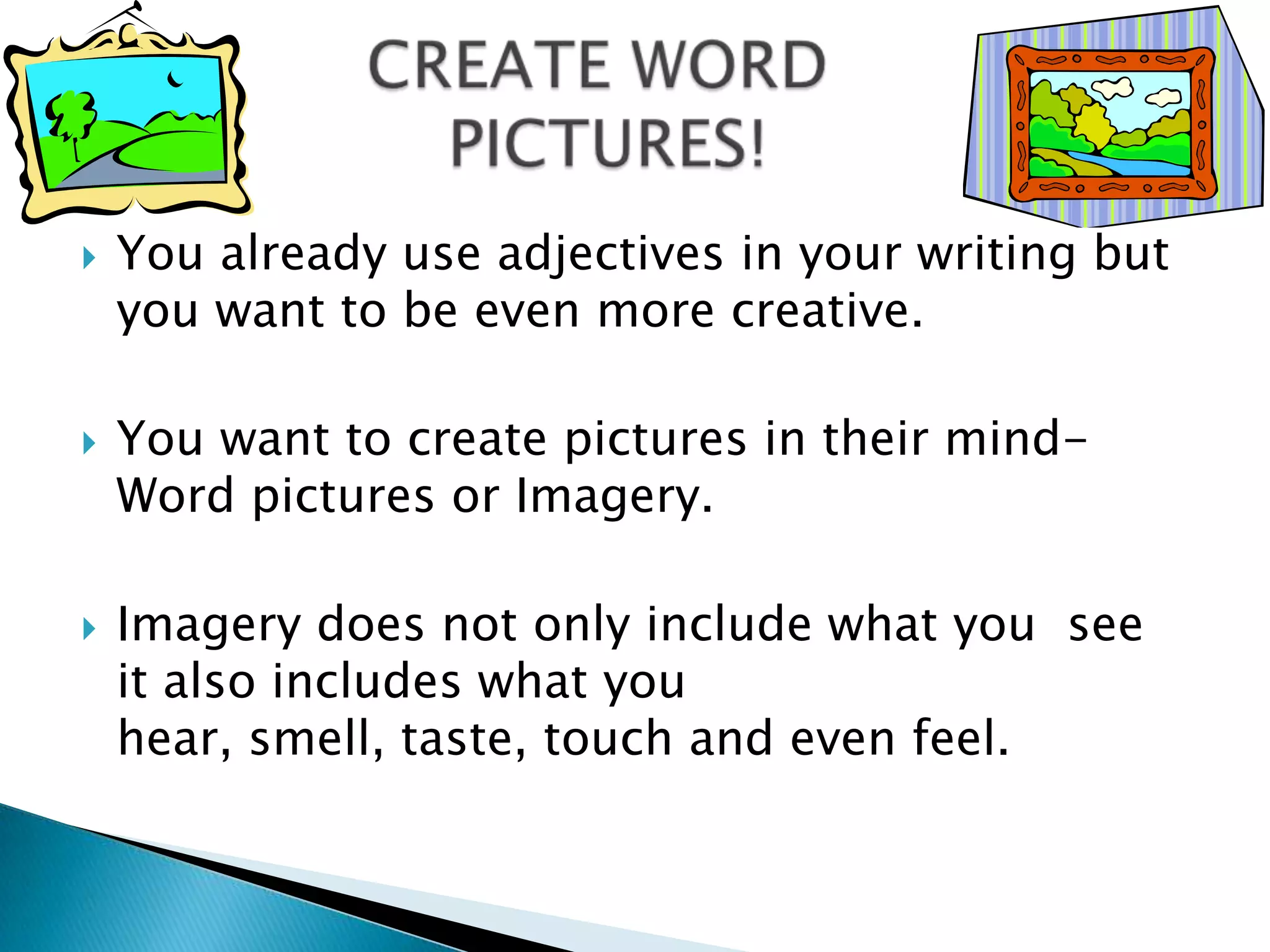 CREATE WORDPICTURES!You already use adjectives in your writing but you want to be even more creative. You want to create pictures in their mind- Word pictures or Imagery.Imagery does not only include what you  see it also includes what you hear, smell, taste, touch and even feel.