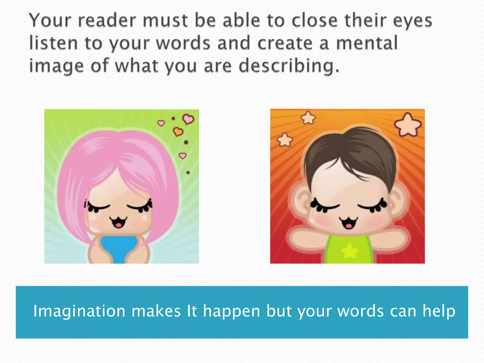 Your reader must be able to close their eyes listen to your words and create a mental image of what you are describing.Imagination makes It happen but your words can help