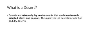 What is a Desert?
• Deserts are extremely dry environments that are home to well-
adapted plants and animals. The main types of deserts include hot
and dry deserts
 