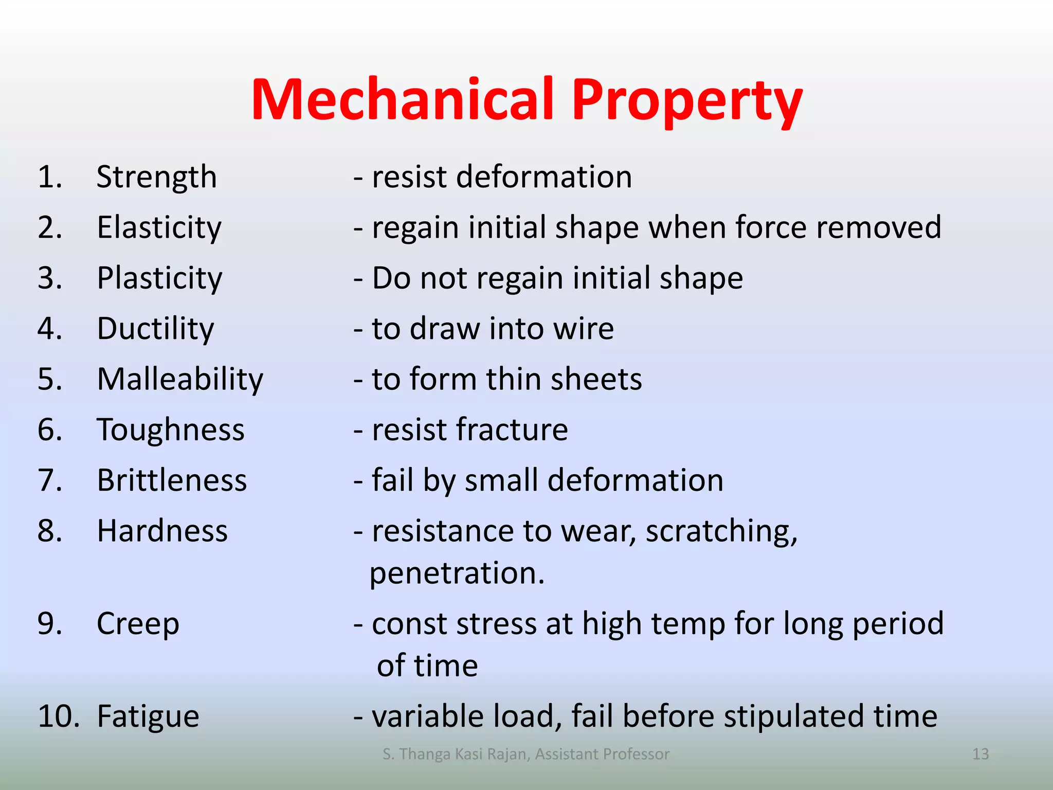 Mechanical Property
1. Strength - resist deformation
2. Elasticity - regain initial shape when force removed
3. Plasticity - Do not regain initial shape
4. Ductility - to draw into wire
5. Malleability - to form thin sheets
6. Toughness - resist fracture
7. Brittleness - fail by small deformation
8. Hardness - resistance to wear, scratching,
penetration.
9. Creep - const stress at high temp for long period
of time
10. Fatigue - variable load, fail before stipulated time
S. Thanga Kasi Rajan, Assistant Professor 13
 